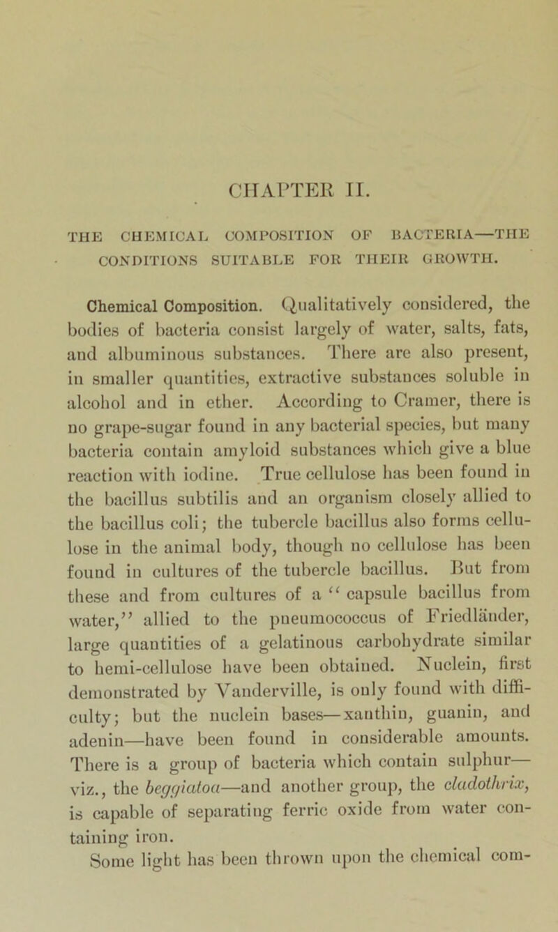 CHAPTER II. THE CHEMICAL COMPOSITION OF BACTERIA—THE CONDITIONS SUITABLE FOR THEIR GROWTH. Chemical Composition. Qualitatively considered, the bodies of bacteria consist largely of water, salts, fats, and albuminous substances. There are also present, in smaller quantities, extractive substances soluble in alcohol and in ether. According to Cramer, there is no grape-sugar found in any bacterial species, but many bacteria contain amyloid substances which give a blue reaction with iodine. True cellulose has been found in the bacillus subtilis and an organism closely allied to the bacillus coli; the tubercle bacillus also forms cellu- lose in the animal body, though no cellulose has been found in cultures of the tubercle bacillus. But from these and from cultures of a “ capsule bacillus from water,” allied to the pneumococcus of Friedlander, large quantities of a gelatinous carbohydrate similar to hemi-cellulose have been obtained. Nuclein, first demonstrated by Vanderville, is only found with diffi- culty; but the nuclein bases—xauthin, guaniu, and adenin—have been found in considerable amounts. There is a group of bacteria which contain sulphur— viz., the begc/iatoa—and another group, the dadothnx, is capable of separating ferric oxide from water con- taining iron. Some light has been thrown upon the chemical com-