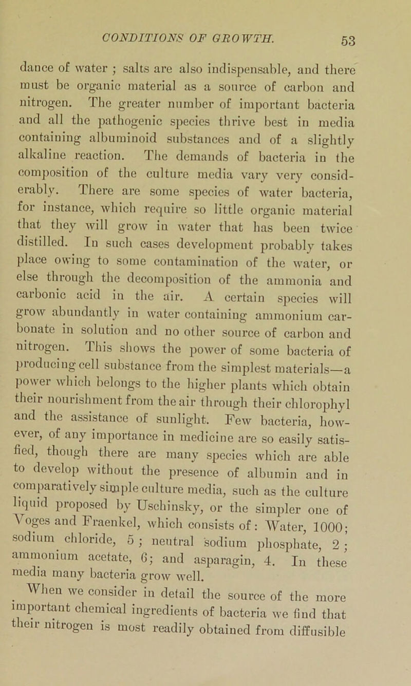 dance of water ; salts are also indispensable, and there must be organic material as a source of carbon and nitrogen. The greater number of important bacteria and all the pathogenic species thrive best in media containing albuminoid substances and of a slightly alkaline reaction. The demands of bacteria in the composition of the culture media vary very consid- erably. There are some species of water bacteria, for instance, which require so little organic material that they will grow in water that has been twice distilled. In such cases development probably takes place owing to some contamination of the water, or else through the decomposition of the ammonia and carbonic acid in the air. xl certain species will grow abundantly in water containing ammonium car- bonate in solution and no other source of carbon and nitrogen. This shows the power of some bacteria of producing cell substance from the simplest materials—a power which belongs to the higher plants which obtain their nourishment from the air through their chlorophyl and the assistance of sunlight. Few bacteria, how- ever, of any importance in medicine are so easily satis- fied, though there are many species which are able to develop without the presence of albumin and in comparatively simple culture media, such as the culture liquid proposed by Uschinsky, or the simpler one of \ oges and Fraenkcl, which consists of: Water, 1000; sodium, chloride, 5; neutral sodium phosphate, 2;’ ammonium acetate, 6; and asparagin, 4. In these media many bacteria grow well. . When we consider in detail the source of the more important chemical ingredients of bacteria we find that their nitrogen is most readily obtained from diffusible