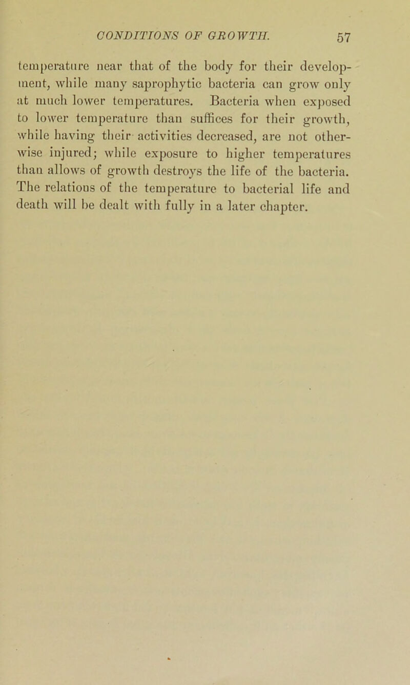 temperature near that of the body for their develop- ment, while many saprophytic bacteria can grow only at much lower temperatures. Bacteria when exposed to lower temperature than suffices for their growth, while having their activities decreased, are not other- wise injured; while exposure to higher temperatures than allows of growth destroys the life of the bacteria. The relations of the temperature to bacterial life and death will be dealt with fully in a later chapter.