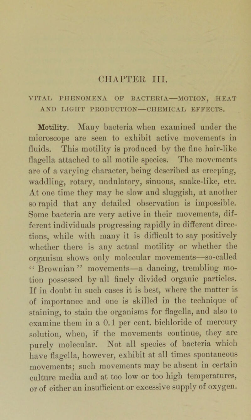 CHAPTER III. VITAL PHENOMENA OF BACTERIA—MOTION, HEAT AND LIGHT PRODUCTION—CHEMICAL EFFECTS. Motility. Many bacteria when examined under the microscope are seen to exhibit active movements in fluids. This motility is produced by the fine hair-like flagella attached to all motile species. The movements are of a varying character, being described as creeping, waddling, rotary, undulatory, sinuous, snake-like, etc. At one time they may be slow and sluggish, at another so rapid that any detailed observation is impossible. Some bacteria are very active in their movements, dif- ferent individuals progressing rapidly in different direc- tions, while with many it is difficult to say positively whether there is any actual motility or whether the organism shows only molecular movements—so-called “Brownian” movements—a dancing, trembling mo- tion possessed by all finely divided organic particles. If in doubt in such cases it is best, where the matter is of importance and one is skilled in the technique of staining, to stain the organisms for flagella, and also to examine them in a 0.1 per cent, bichloride of mercury solution, when, if the movements continue, they are purely molecular. Not all species of bacteria which have flagella, however, exhibit at all times spontaneous movements; such movements may be absent in certain culture media and at too low or too high temperatures, or of either an insufficient or excessive supply of oxygen.