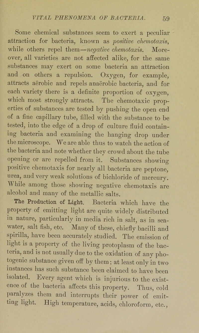 Some chemical substances seem to exert a peculiar attraction for bacteria, known as positive chemotaxis, while others repel them—negative chemotaxis. More- over, all varieties are not affected alike, for the same substances may exert on some bacteria an attraction and on others a repulsion. Oxygen, for example, attracts aerobic and repels anaerobic bacteria, and for each variety there is a definite proportion of oxygen, which most strongly attracts. The chemotaxic prop- erties of substances are tested by pushing the open end of a fine capillary tube, filled with the substance to be tested, into the edge of a drop of culture fluid contain- ing bacteria and examining the hanging drop under the microscope. We are able thus to watch the action of the bacteria and note whether they crowd about the tube opening or are repelled from it. Substances showing positive chemotaxis for nearly all bacteria are peptone, urea, and very weak solutions of bichloride of mercury. While among those showing negative chemotaxis are alcohol and many of the metallic salts. The Production of Light. Bacteria which have the property of emitting light are quite widely distributed in nature, particularly in media rich in salt, as in sea- water, salt fish, etc. Many of these, chiefly bacilli and spirilla, have been accurately studied. The emission of light is a property of the living protoplasm of the bac- teria, and is not usually due to the oxidation of any pho- togenic substance given off by them; at least only in two instances has such substance been claimed to have been isolated. Every agent which is injurious to the exist- ence of the bacteria affects this property. Thus, cold paralyzes them and interrupts their power of emit- tmg light. High temperature, acids, chloroform, etc.,