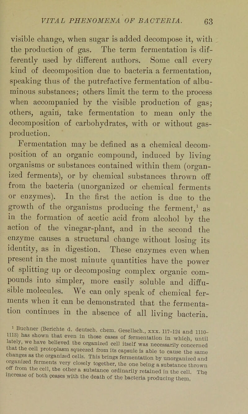 visible change, when sugar is added decompose it, with the production of gas. The term fermentation is dif- ferently used by different authors. Some call every kind of decomposition due to bacteria a fermentation, speaking thus of the putrefactive fermentation of albu- minous substances; others limit the term to the process when accompanied by the visible production of gas; others, again, take fermentation to mean only the decomposition of carbohydrates, with or without gas- production. Fermentation may be defined as a chemical decom- position of an organic compound, induced by living organisms or substances contained within them (organ- ized ferments), or by chemical substances thrown off from the bacteria (unorganized or chemical ferments or enzymes). In the first the action is due to the growth of the organisms producing the ferment,1 as in the formation of acetic acid from alcohol by the action of the vinegar-plant, and in the second the enzyme causes a structural change without losing its identity, as in digestion. These enzymes even when present in the most minute quantities have the power of splitting up or decomposing complex organic com- pounds into simpler, more easily soluble and diffu- sible molecules. We can only speak of chemical fer- ments when it can be demonstrated that the fermenta- tion continues in the absence of all living bacteria. 1 Buchner (Berichte <3. deutsch. cbem. Gesellsch., xxx. 117-124 and 1110- 1113) has shown that even in those cases of fermentation in which, until u * !lWe naVe beUeVed the or«anized cell itself was necessarily concerned that the cell protoplasm squeezed from its capsule is able to cause the same changes as the organized cells. This brings fermentation by unorganized and orgamzed ferments very closely together, the one being a substance thrown off from the cell, the other a substance ordinarily retained in the cell. The increase of both ceases with the death of the bacteria producing them