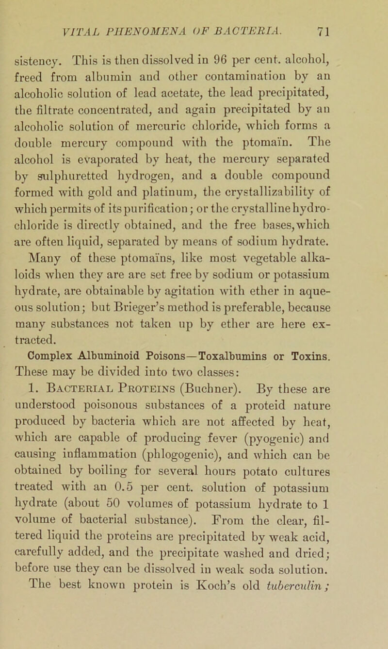 sistency. This is then dissolved in 96 per cent, alcohol, freed from albumin and other contamination by an alcoholic solution of lead acetate, the lead precipitated, the filtrate concentrated, and again precipitated by an alcoholic solution of mercuric chloride, which forms a double mercury compound with the ptomain. The alcohol is evaporated by heat, the mercury separated by sulphuretted hydrogen, and a double compound formed with gold and platinum, the crystallizability of which permits of its purification; or the crystalline hydro- chloride is directly obtained, and the free bases,which are often liquid, separated by means of sodium hydrate. Many of these ptoma'fns, like most vegetable alka- loids when they are are set free by sodium or potassium hydrate, are obtainable by agitation with ether in aque- ous solution; but Brieger’s method is preferable, because many substances not taken up by ether are here ex- tracted. Complex Albuminoid Poisons—Toxalbumins or Toxins. These may be divided into two classes: 1. Bacterial Proteins (Buchner). By these are understood poisonous substances of a proteid nature produced by bacteria which are not affected by heat, which are capable of producing fever (pyogenic) and causing inflammation (pldogogenic), and which can be obtained by boiling for several hours potato cultures treated with au 0.5 per cent, solution of potassium hydrate (about 50 volumes of potassium hydrate to 1 volume of bacterial substance). From the clear, fil- tered liquid the proteins are precipitated by weak acid, carefully added, and the precipitate washed and dried; before use they can be dissolved in weak soda solution. The best known protein is Koch’s old tuberculin;