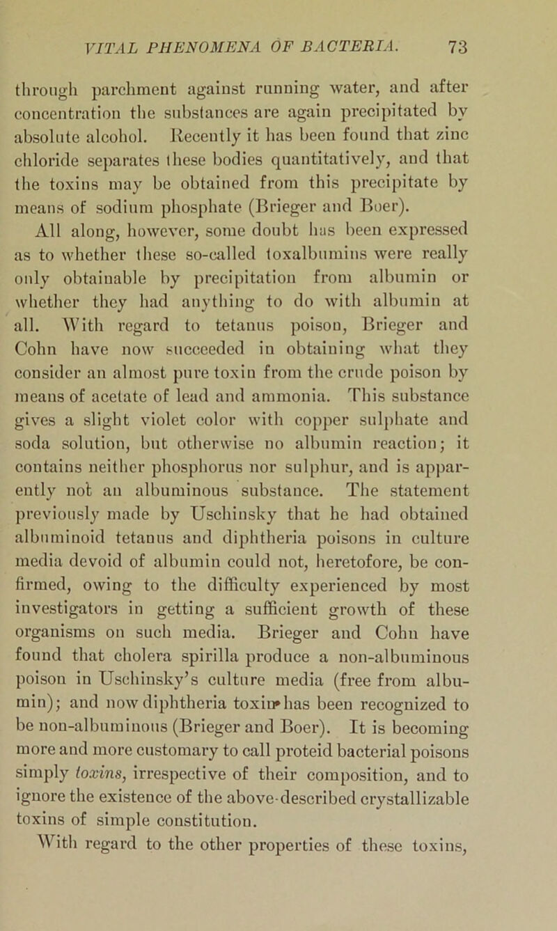 through parchment against running water, and after concentration the substances are again precipitated by absolute alcohol. Recently it has been found that zinc chloride separates these bodies quantitatively, and that the toxins may be obtained from this precipitate by means of sodium phosphate (Brieger and Boer). All along, however, some doubt lias been expressed as to whether these so-called toxalbumins were really only obtainable by precipitation from albumin or whether they had anything to do with albumin at all. With regard to tetanus poison, Brieger and Cohn have now succeeded in obtaining what they consider an almost pure toxin from the crude poison by means of acetate of lead and ammonia. This substance gives a slight violet color with copper sulphate and soda solution, but otherwise no albumin reaction; it contains neither phosphorus nor sulphur, and is appar- ently not an albuminous substance. The statement previously made by Uschinsky that he had obtained albuminoid tetanus and diphtheria poisons in culture media devoid of albumin could not, heretofore, be con- firmed, owing to the difficulty experienced by most investigators in getting a sufficient growth of these organisms on such media. Brieger and Cohn have found that cholera spirilla produce a non-albuminous poison in Uschinsky’s culture media (free from albu- min); and now diphtheria toxin* has been recognized to be non-albuminous (Brieger and Boer). It is becoming more and more customary to call proteid bacterial poisons simply toxins, irrespective of their composition, and to ignore the existence of the above-described crystallizable toxins of simple constitution. With regard to the other properties of these toxins,