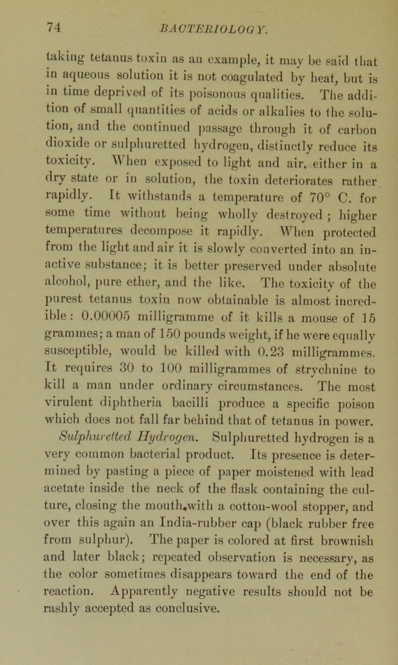 taking tetanus toxin as an example, it may be said that in aqueous solution it is not coagulated by heat, but is in time deprived of its poisonous qualities. The addi- tion of small quantities of acids or alkalies to the solu- tion, and the continued passage through it of carbon dioxide or sulphuretted hydrogen, distinctly reduce its toxicity. When exposed to light and air, either in a dry state or in solution, the toxin deteriorates rather rapidly. It withstands a temperature of 70° C. for some time without being wholly destroyed ; higher temperatures decompose it rapidly. When protected from the light and air it is slowly converted into an in- active substance; it is better preserved under absolute alcohol, pure ether, and the like. The toxicity of the purest tetanus toxin now obtainable is almost incred- ible : 0.00005 milligramme of it kills a mouse of 15 grammes; a man of 150 pounds weight, if he were equally susceptible, would be killed with 0.23 milligrammes. It requires 30 to 100 milligrammes of strychnine to kill a man under ordinary circumstances. The most virulent diphtheria bacilli produce a specific poison which does not fall far behind that of tetanus in power. Sulphuretted Hydrogen. Sulphuretted hydrogen is a very common bacterial product. Its presence is deter- mined by pasting a piece of paper moistened with lead acetate inside the neck of the flask containing the cul- ture, closing the mouth.with a cotton-wool stopper, and over this again an India-rubber cap (black rubber free from sulphur). The paper is colored at first brownish and later black; repeated observation is necessary, as the color sometimes disappears toward the end of the reaction. Apparently negative results should not be rashly accepted as conclusive.