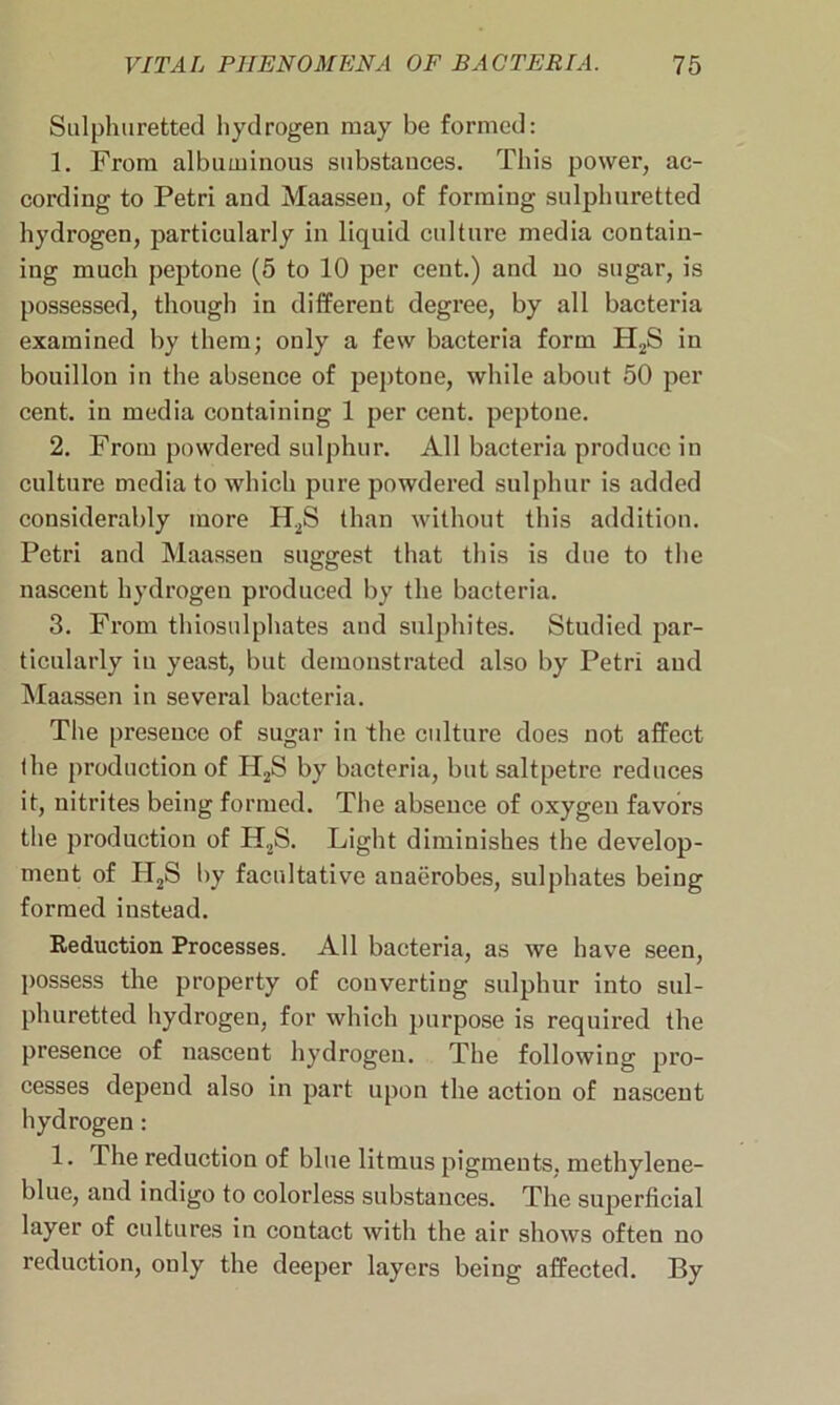 Sulphuretted hydrogen may be formed: 1. From albuminous substances. This power, ac- cording to Petri and Maassen, of forming sulphuretted hydrogen, particularly in liquid culture media contain- ing much peptone (5 to 10 per cent.) and no sugar, is possessed, though in different degree, by all bacteria examined by them; only a few bacteria form H2S in bouillon in the absence of peptone, while about 50 per cent, in media containing 1 per cent, peptone. 2. From powdered sulphur. All bacteria produce in culture media to which pure powdered sulphur is added considerably more H2S than without this addition. Petri and Maassen suggest that this is due to the nascent hydrogen produced by the bacteria. 3. From thiosulphates and sulphites. Studied par- ticularly in yeast, but demonstrated also by Petri and Maassen in several bacteria. The presence of sugar in the culture does not affect the production of H2S by bacteria, but saltpetre reduces it, nitrites being formed. The absence of oxygen favors the production of H2S. Light diminishes the develop- ment of H2S by facultative anaerobes, sulphates being formed instead. Reduction Processes. All bacteria, as we have seen, possess the property of converting sulphur into sul- phuretted hydrogen, for which purpose is required the presence of nascent hydrogen. The following pro- cesses depend also in part upon the action of nascent hydrogen: 1. The reduction of blue litmus pigments, methylene- blue, and indigo to colorless substances. The superficial layer of cultures in contact with the air shows often no reduction, only the deeper layers being affected. By