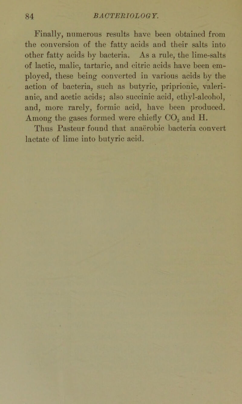 Finally, numerous results have been obtained from the conversion of the fatty acids and their salts into other fatty acids by bacteria. As a rule, the lime-salts of lactic, malic, tartaric, and citric acids have been em- ployed, these being converted in various acids by the action of bacteria, such as butyric, priprionic, valeri- anic, and acetic acids; also succinic acid, ethyl-alcohol, and, more rarely, formic acid, have been produced. Among the gases formed were chielly C02 and H. Thus Pasteur found that anaerobic bacteria convert lactate of lime into butyric acid.