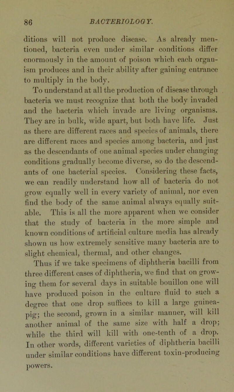 ditions will not produce disease. As already men- tioned, bacteria even under similar conditions differ enormously in the amount of poison which each organ- ism produces and in their ability after gaining entrance to multiply in the body. To understand at all the production of disease through bacteria we must recognize that both the body invaded and the bacteria which invade are living organisms. They are in bulk, wide apart, but both have life. Just as there are different races and species of animals, there are different races and species among bacteria, and just as the descendants of one animal species under changing conditions gradually become diverse, so do the descend- ants of one bacterial species. Considering these facts, we can readily understand how all of bacteria do not grow equally well in every variety of animal, nor even find the body of the same animal always equally suit- able. This is all the more apparent when we consider that the study of bacteria in the more simple and known conditions of artificial culture media has already shown us how extremely sensitive many bacteria are to slight chemical, thermal, and other changes. Thus if we take specimens of diphtheria bacilli from three different cases of diphtheria, we find that on grow- ing them for several days in suitable bouillon one will have produced poison in the culture fluid to such a degree that one drop suffices to kill a large guinea- pig; the second, grown in a similar manner, will kill another animal of the same size with half a drop; while the third will kill with one-tenth of a drop. In other words, different varieties of diphtheria bacilli under similar conditions have different toxin-producing powers.