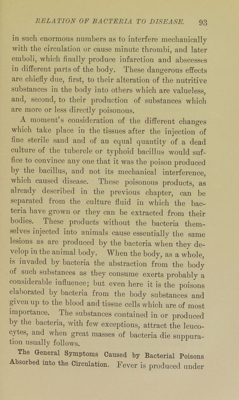 in such enormous numbers as to interfere mechanically with the circulation or cause minute thrombi, and later emboli, which finally produce infarction and abscesses in different parts of the body. These dangerous effects are chiefly due, first, to their alteration of the nutritive substances in the body into others which are valueless, and, second, to their production of substances which are more or less directly poisonous. A moment’s consideration of the different changes which take place in the tissues after the injection of fine sterile sand and of an equal quantity of a dead culture of the tubercle or typhoid bacillus would suf- fice to convince any one that it was the poison produced by the bacillus, and not its mechanical interference, which caused disease. These poisonous products, as already described in the previous chapter, can be separated from the culture fluid in which the bac- teria have grown or they can be extracted from their bodies. These products without the bacteria them- selves injected into animals cause essentially the same lesions as are produced by the bacteria when they de- velop in the animal body. When the body, as a whole, is invaded by bacteria the abstraction from the body of such substances as they consume exerts probably a considerable influence; but even here it is the poisons elaborated by bacteria from the body substances and given up to the blood and tissue cells which are of most importance. The substances contained in or produced by the bacteria, with few exceptions, attract the leuco- cytes, and when great masses of bacteria die suppura- tion usually follows. The General Symptoms Caused hy Bacterial Poisons Absorbed into the Circulation. Fever is produced under