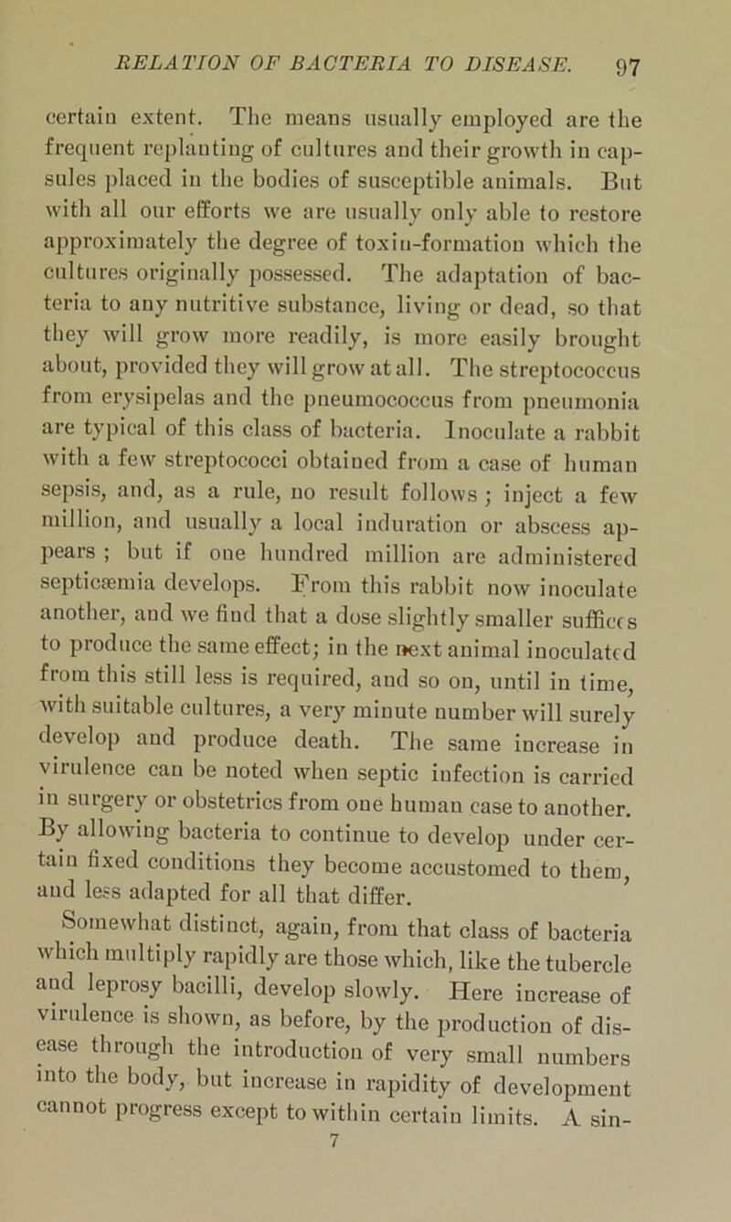 certain extent. The means usually employed are the frequent replanting of cultures and their growth in cap- sules placed in the bodies of susceptible animals. But with all our efforts we are usually only able to restore approximately the degree of toxin-formation which the cultures originally possessed. The adaptation of bac- teria to any nutritive substance, living or dead, so that they will grow more readily, is more easily brought about, provided they will grow at all. The streptococcus from erysipelas and the pneumococcus from pneumonia are typical of this class of bacteria. Inoculate a rabbit with a few streptococci obtained from a case of human sepsis, and, as a rule, no result follows ; inject a few million, and usually a local induration or abscess ap- pears ; but if one hundred million are administered septicaemia develops. From this rabbit now inoculate another, and we find that a dose slightly smaller suffices to produce the same effect; in the next animal inoculated from this still less is required, and so on, until in time, with suitable cultures, a very minute number will surely develop and produce death. The same increase in virulence can be noted when septic infection is carried in surgery or obstetrics from oue human case to another. By allowing bacteria to continue to develop under cer- tain fixed conditions they become accustomed to them, and less adapted for all that differ. Somewhat distinct, again, from that class of bacteria which multiply rapidly are those which, like the tubercle and leprosy bacilli, develop slowly. Here increase of virulence is shown, as before, by the production of dis- ease through the introduction of very small numbers into the body, but increase in rapidity of development cannot progress except to within certain limits. A sin-