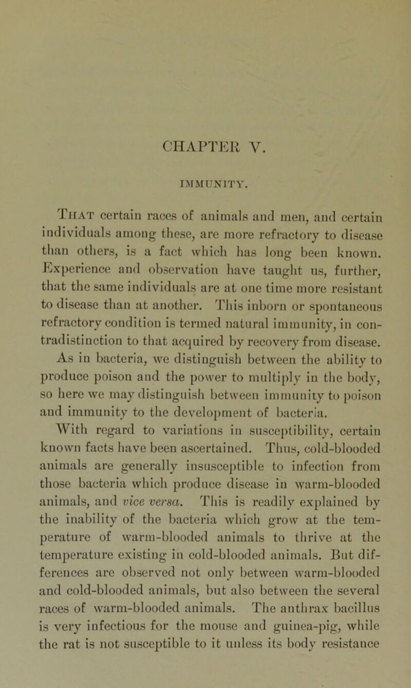 IMMUNITY. That certain races of animals and men, and certain individuals among these, are more refractory to disease than others, is a fact which has long been known. Experience and observation have taught us, further, that the same individuals are at one time more resistant to disease than at another. This inborn or spontaneous refractory condition is termed natural immunity, in con- tradistinction to that acquired by recovery from disease. As in bacteria, we distinguish between the ability to produce poison and the power to multiply in the body, so here we may distinguish between immunity to poison and immunity to the development of bacteria. With regard to variations in susceptibility, certain known facts have been ascertained. Thus, cold-blooded animals are generally insusceptible to infection from those bacteria which produce disease in warm-blooded animals, and vice versa. This is readily explained by the inability of the bacteria which grow at the tem- perature of warm-blooded animals to thrive at the temperature existing in cold-blooded animals. But dif- ferences are observed not only between warm-blooded and cold-blooded animals, but also between the several races of warm-blooded animals. The anthrax bacillus is very infectious for the mouse and guinea-pig, while the rat is not susceptible to it unless its body resistance