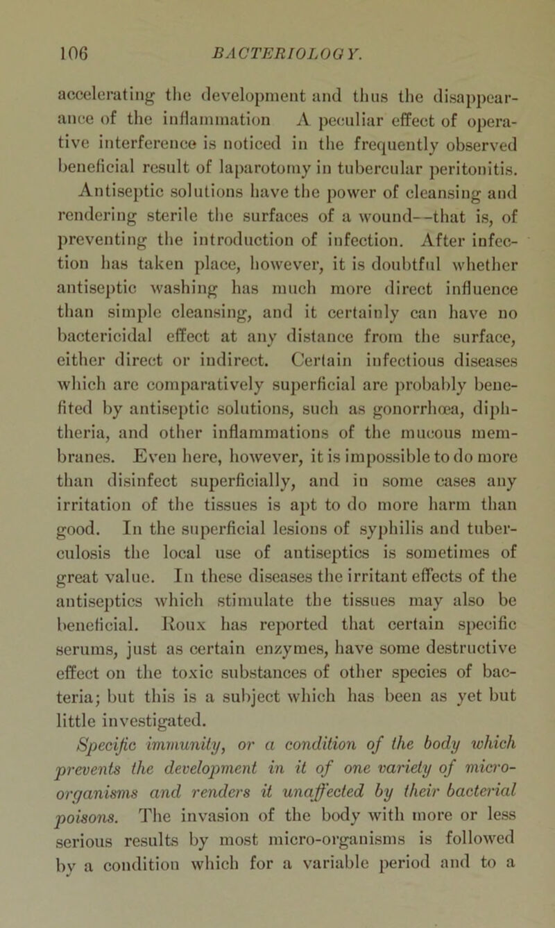 accelerating the development and thus the disappear- ance of the inflammation A peculiar effect of opera- tive interference is noticed in the frequently observed beneficial result of laparotomy in tubercular peritonitis. Antiseptic solutions have the power of cleansing and rendering sterile the surfaces of a wound—that is, of preventing the introduction of infection. After infec- tion has taken place, however, it is doubtful whether antiseptic washing has much more direct influence than simple cleansing, and it certainly can have no bactericidal effect at any distance from the surface, either direct or indirect. Certain infectious diseases which are comparatively superficial are probably bene- fited by antiseptic solutions, such as gonorrhoea, diph- theria, and other inflammations of the mucous mem- branes. Even here, however, it is impossible to do more than disinfect superficially, and in some cases any irritation of the tissues is apt to do more harm than good. In the superficial lesions of syphilis and tuber- culosis the local use of antiseptics is sometimes of great value. In these diseases the irritant effects of the antiseptics which stimulate the tissues may also be beneficial. Roux has reported that certain specific serums, just as certain enzymes, have some destructive effect on the toxic substances of other species of bac- teria; but this is a subject which has been as yet but little investigated. Specific immunity, or a condition of the body which prevents the development in it of one variety of micro- organisms and renders it unaffected by their bacterial poisons. The invasion of the body with more or less serious results by most micro-organisms is followed by a condition which for a variable period and to a