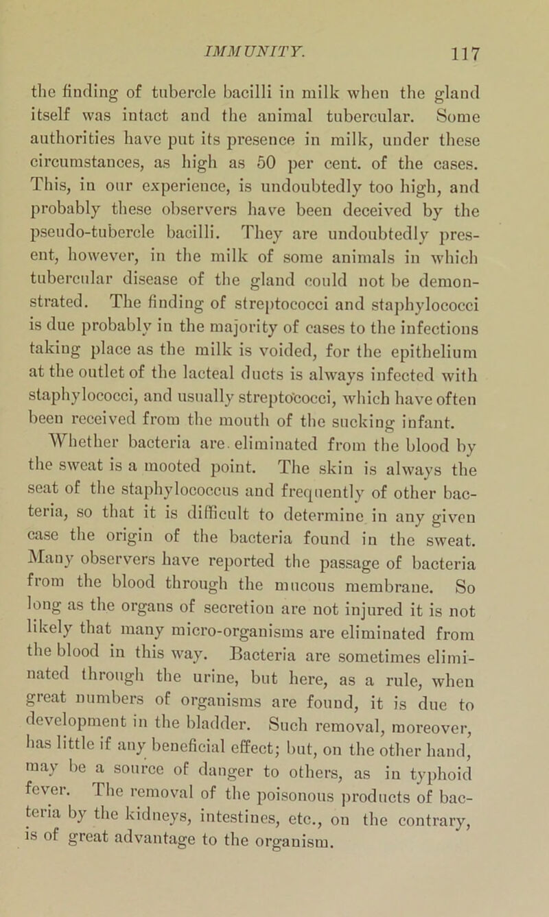 the finding of tubercle bacilli in milk when the gland itself was iutact and the animal tubercular. Some authorities have put its presence in milk, under these circumstances, as high as 50 per cent, of the cases. This, in our experience, is undoubtedly too high, and probably these observers have been deceived by the pseudo-tubercle bacilli. They are undoubtedly pres- ent, however, in the milk of some animals in which tubercular disease of the gland could not be demon- strated. The finding of streptococci and staphylococci is due probably in the majority of cases to the infections taking place as the milk is voided, for the epithelium at the outlet of the lacteal ducts is always infected with staphylococci, and usually streptococci, which have often been received from the mouth of the sucking infant. Whether bacteria are. eliminated from the blood by the sweat is a mooted point. The skin is always the seat of the staphylococcus and frequently of other bac- teria, so that it is difficult to determine in any given case the origin of the bacteria found in the sweat. Many observers have reported the passage of bacteria from the blood through the mucous membrane. So long as the organs of secretion are not injured it is not likely that many micro-organisms are eliminated from the blood in this way. Bacteria are sometimes elimi- nated through the urine, but here, as a rule, when great numbers of organisms are found, it is due to development in the bladder. Such removal, moreover, has little if any beneficial effect; but, on the other hand, may be a source of danger to others, as in typhoid fever. The removal of the poisonous products of bac- teria by the kidneys, intestines, etc., on the contrary, is of great advantage to the organism.