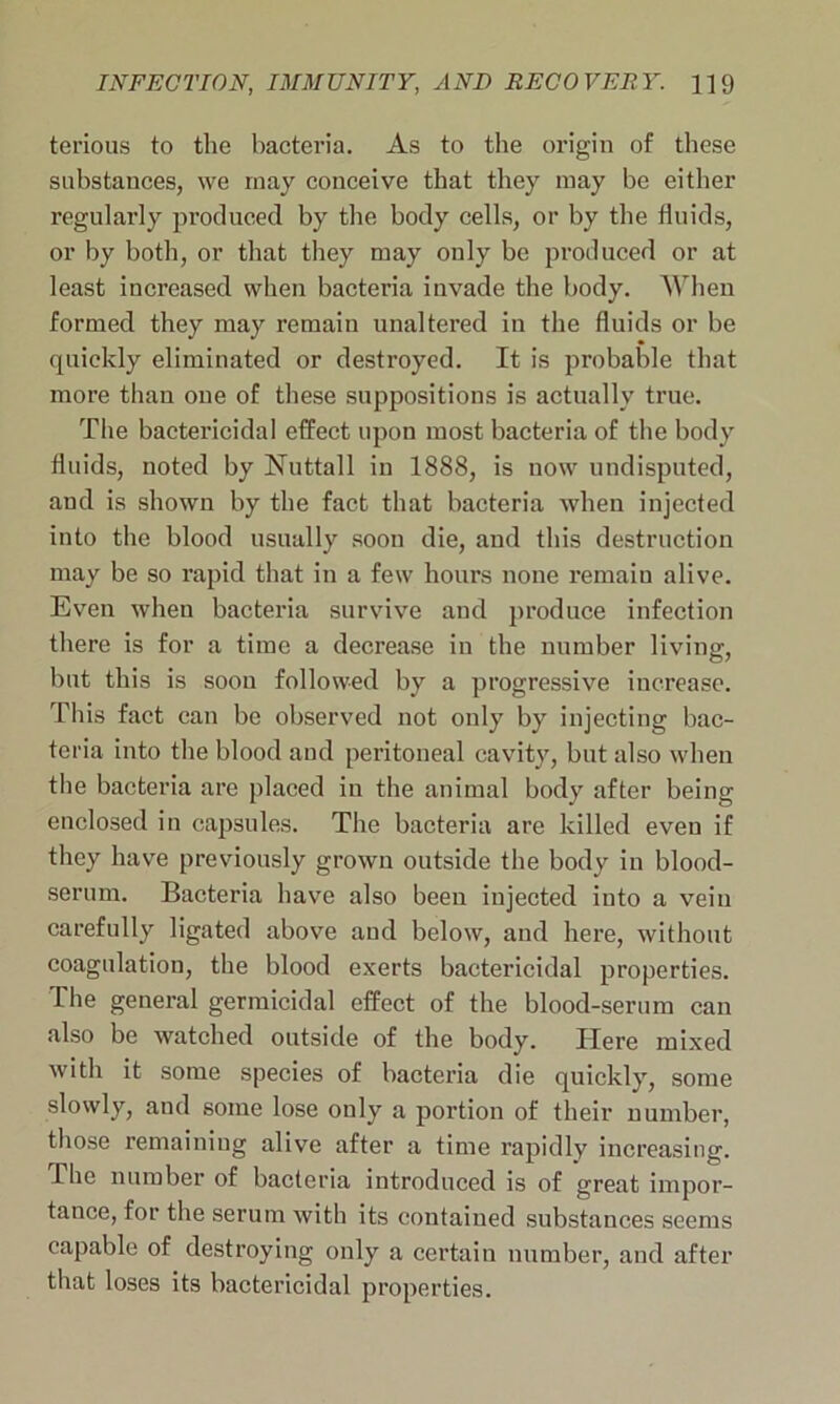 terious to the bacteria. As to the origin of these substances, we may conceive that they may be either regularly produced by the body cells, or by the fluids, or by both, or that they may only be produced or at least increased when bacteria invade the body. When formed they may remain unaltered in the fluids or be quickly eliminated or destroyed. It is probable that more than one of these suppositions is actually true. The bactericidal effect upon most bacteria of the body fluids, noted by Nnttall in 1888, is now undisputed, and is shown by the fact that bacteria when injected into the blood usually soon die, and this destruction may be so rapid that in a few hours none remaiu alive. Even when bacteria survive and produce infection there is for a time a decrease in the number living, but this is soon followed by a progressive increase. This fact can be observed not only by injecting bac- teria into the blood and peritoneal cavity, but also when the bacteria are placed in the animal body after being enclosed in capsnles. The bacteria are killed even if they have previously grown outside the body in blood- serum. Bacteria have also been injected into a vein carefully ligated above and below, and here, without coagulation, the blood exerts bactericidal properties. The general germicidal effect of the blood-serum can also be watched outside of the body. Here mixed with it some species of bacteria die quickly, some slowly, and some lose only a portion of their number, those remaining alive after a time rapidly increasing. The number of bacteria introduced is of great impor- tance, for the serum with its contained substances seems capable of destroying only a certain number, and after that loses its bactericidal properties.