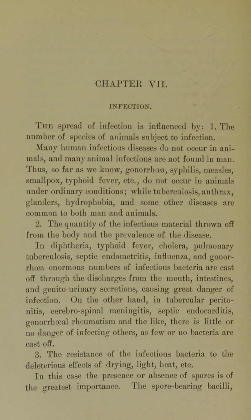 INFECTION. The spread of infection is influenced by: 1. The number of species of animals subject to infection. Many human infectious diseases do not occur in ani- mals, and many animal infections are not found in man. Thus, so far as we know, gonorrhoea, syphilis, measles, smallpox, typhoid fever, etc., do not occur in animals under ordinary conditions; while tuberculosis, anthrax, glanders, hydrophobia, and some other diseases are common to both man and animals. 2. The quantity of the infectious material thrown off from the body and the prevalence of the disease. In diphtheria, typhoid fever, cholera, pulmonary tuberculosis, septic endometritis, influenza, and gonor- rhoea enormous numbers of infectious bacteria are cast off through the discharges from the mouth, intestines, and geuito urinary secretions, causing great danger of infection. On the other hand, in tubercular perito- nitis, cerebro-spinal meningitis, septic endocarditis, gonorrhoeal rheumatism and the like, there is little or no danger of infecting others, as few or no bacteria are cast off. 3. The resistance of the infectious bacteria to the deleterious effects of drying, light, heat, etc. In this case the presence or absence of spores is of the greatest importance. The spore-bearing bacilli,