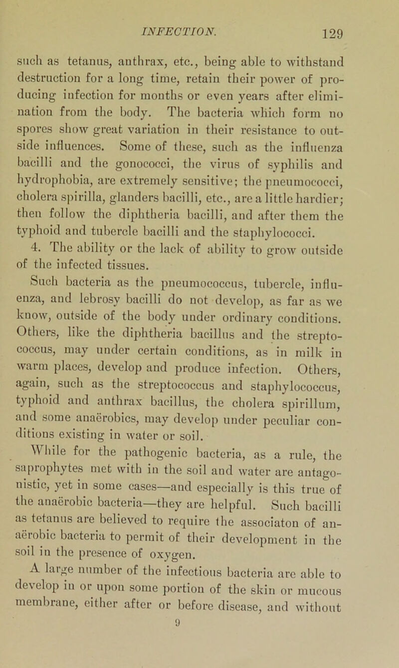 such as tetanus, anthrax, etc., being able to withstand destruction for a long time, retain their power of pro- ducing infection for months or even years after elimi- nation from the body. The bacteria which form no spores show great variation in their resistance to out- side influences. Some of these, such as the influenza bacilli and the gonococci, the virus of syphilis and hydrophobia, are extremely sensitive; the pneumococci, cholera spirilla, glanders bacilli, etc., are a little hardier; then follow the diphtheria bacilli, and after them the typhoid and tubercle bacilli and the staphylococci. 4. The ability or the lack of ability to grow outside of the infected tissues. Such bacteria as the pneumococcus, tubercle, influ- enza, and lebrosy bacilli do not develop, as far as we know, outside of the body under ordinary conditions. Others, like the diphtheria bacillus and the strepto- coccus, may under certain conditions, as in milk in warm places, develop and produce infection. Others, again, such as the streptococcus and staphylococcus, typhoid and anthrax bacillus, the cholera spirillum, and some anaerobics, may develop under peculiar con- ditions existing in water or soil. While for the pathogenic bacteria, as a rule, the saprophytes met with in the soil and water are antago- nistic, yet in some cases—and especially is this true of the anaerobic bacteria—they are helpful. Such bacilli as tetanus are believed to require the associaton of an- aerobic bacteria to permit of their development in the soil in the presence of oxygen. A large number of the infectious bacteria arc able to develop in or upon some portion of the skin or mucous membrane, either after or before disease, and without