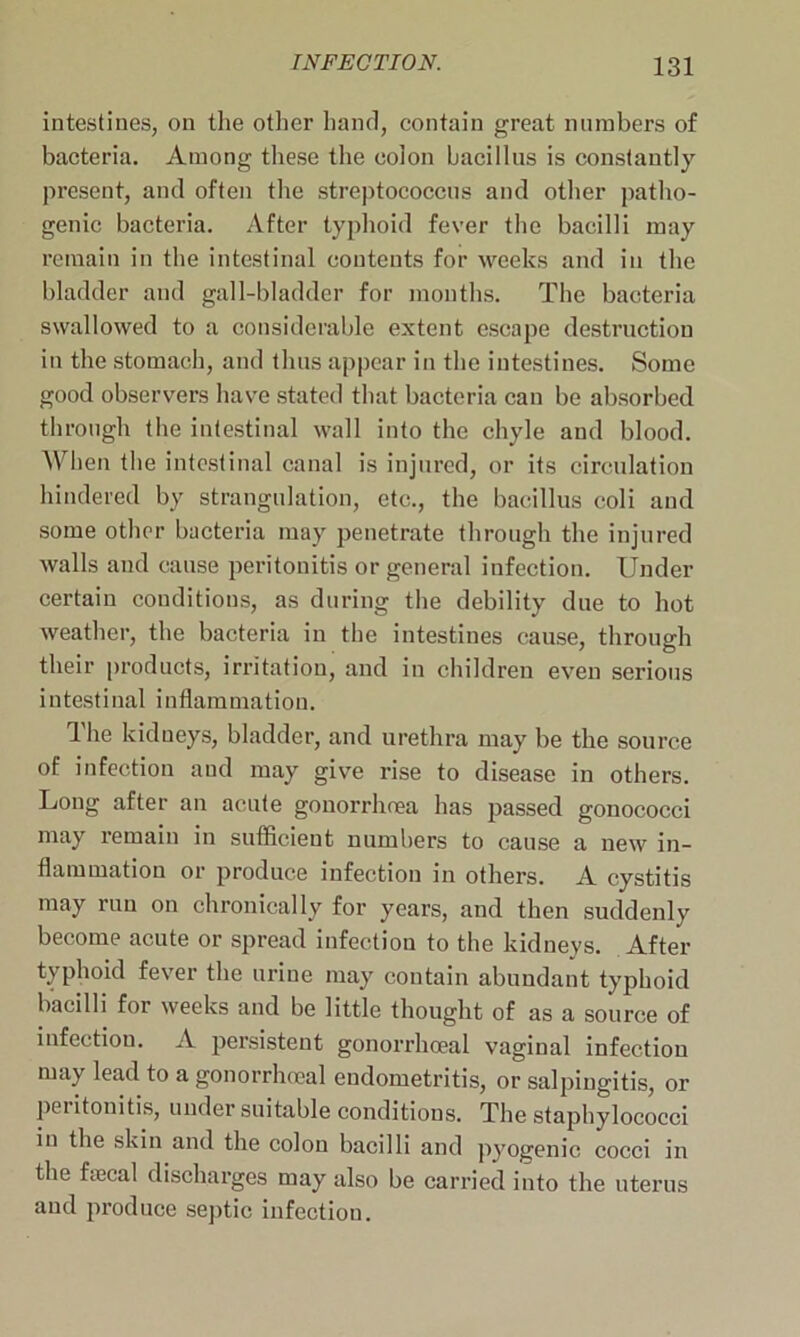 intestines, on the other hand, contain great numbers of bacteria. Among these the colon bacillus is constantly present, and often the streptococcus and other patho- genic bacteria. After typhoid fever the bacilli may remain in the intestinal contents for weeks and in the bladder and gall-bladder for months. The bacteria swallowed to a considerable extent escape destruction in the stomach, and thus appear in the intestines. Some good observers have stated that bacteria can be absorbed through the intestinal wall into the chyle and blood. When the intestinal canal is injured, or its circulation hindered by strangulation, etc., the bacillus coli and some other bacteria may penetrate through the injured walls and cause peritonitis or general infection. Under certain conditions, as during the debility due to hot weather, the bacteria in the intestines cause, through their products, irritation, and in children even serious intestinal inflammation. The kidneys, bladder, and urethra may be the source of infection and may give rise to disease in others. Long after an acute gonorrhoea has passed gonococci may remain in sufficient numbers to cause a new in- flammation or produce infection in others. A cystitis may run on chronically for years, and then suddenly become acute or spread infection to the kidneys. After typhoid fever the urine may contain abundant typhoid bacilli for weeks and be little thought of as a source of infectiou. A persistent gonorrhoeal vaginal infection may lead to a gonorrhoeal endometritis, or salpingitis, or peritonitis, under suitable conditions. The staphylococci in the skin and the colon bacilli and pyogenic cocci in the fiecal discharges may also be carried into the uterus and produce septic infection.