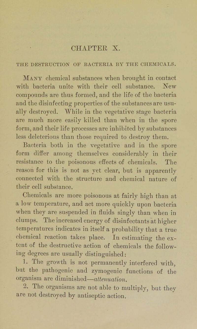 CHAPTER X. THE DESTRUCTION OF BACTERIA BY THE CHEMICALS. Many chemical substances when brought in contact with bacteria unite with their cell substance. New compounds are thus formed, and the life of the bacteria and the disinfecting properties of the substances are usu- ally destroyed. While in the vegetative stage bacteria are much more easily killed than when in the spore form, and their life processes are inhibited by substances less deleterious than those required to destroy them. Bacteria both in the vegetative and in the spore form differ among themselves considerably in their resistance to the poisonous effects of chemicals. The reason for this is not as yet clear, but is apparently connected with the structure and chemical nature of their cell subslance. Chemicals are more poisonous at fairly high than at a low temperature, and act more quickly upon bacteria when they are suspended in fluids singly than when in clumps. The increased energy of disinfectants at higher temperatures indicates in itself a probability that a true chemical reaction takes place. In estimating the ex- tent of the destructive action of chemicals the follow- ing degrees are usually distinguished: 1. The growth is not permanently interfered with, but the pathogenic and zymogenic functions of the organism are diminished—attenuation. 2. The organisms are not able to multiply, but they are not destroyed by antiseptic action.