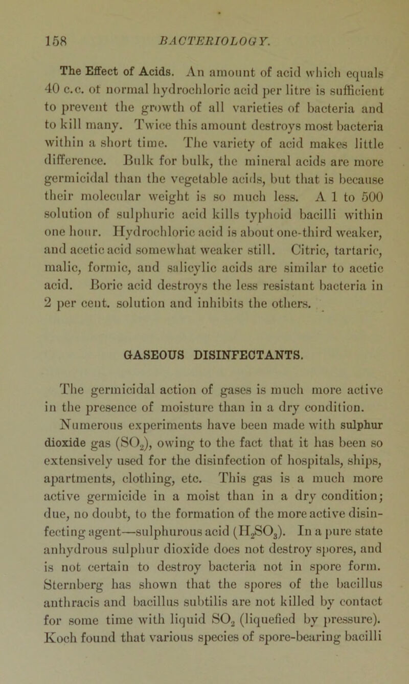 The Effect of Acids. An amount of acid which equals 40 c.c. ot normal hydrochloric acid per litre is sufficient to prevent the growth of all varieties of bacteria and to kill many. Twice this amount destroys most bacteria within a short time. The variety of acid makes little difference. Bulk for bulk, the mineral acids are more germicidal than the vegetable acids, but that is because their molecular weight is so much less. A 1 to 500 solution of sulphuric acid kills typhoid bacilli within one hour. Hydrochloric acid is about one-third weaker, and acetic acid somewhat weaker still. Citric, tartaric, malic, formic, and salicylic acids are similar to acetic acid. Boric acid destroys the less resistant bacteria in 2 per cent, solution and inhibits the others. GASEOUS DISINFECTANTS. The germicidal action of gases is much more active in the presence of moisture than in a dry condition. Numerous experiments have been made with sulphur dioxide gas (S02), owing to the fact that it has been so extensively used for the disinfection of hospitals, ships, apartments, clothing, etc. This gas is a much more active germicide in a moist than in a dry condition; due, no doubt, to the formation of the more active disin- fecting agent—sulphurous acid (H2S03). In a pure state anhydrous sulphur dioxide does not destroy spores, and is not certain to destroy bacteria not in spore form. Sternberg has shown that the spores of the bacillus anthracis and bacillus subtilis are not killed by contact for some time with liquid S02 (liquefied by pressure). Koch found that various species of spore-bearing bacilli