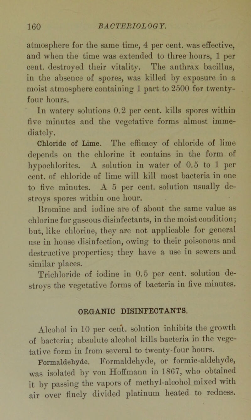 atmosphere for the same time, 4 per cent, was effective, and when the time was extended to three hours, 1 per cent, destroyed their vitality. The anthrax bacillus, in the absence of spores, was killed by exposure in a moist atmosphere containing 1 part to 2500 for twenty- four hours. In watery solutions 0.2 per cent, kills spores within five minutes and the vegetative forms almost imme- diately. Chloride of Lime. The efficacy of chloride of lime depends on the chlorine it contains in the form of hypochlorites. A solution in water of 0.5 to 1 per cent, of chloride of lime will kill most bacteria in one to five minutes. A 5 per cent, solution usually de- stroys spores within one hour. Bromine and iodine are of about the same value as chlorine for gaseous disinfectants, in the moist condition; but, like chlorine, they are not applicable for general use in house disinfection, owing to their poisonous and destructive properties; they have a use in sewers and similar places. Trichloride of iodine in 0.5 per cent, solution de- stroys the vegetative forms of bacteria in five minutes. ORGANIC DISINFECTANTS. Alcohol in 10 per cent, solution inhibits the growth of bacteria; absolute alcohol kills bacteria in the vege- tative form in from several to twenty-four hours. Formaldehyde. Formaldehyde, or formic-aldehyde, was isolated by von Hoffmann in 1867, who obtained it by passing the vapors of methyl-alcohol mixed with air over finely divided platinum heated to redness.