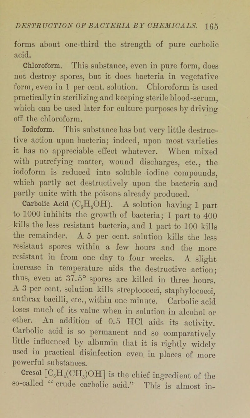 forms about one-third the strength of pure carbolic acid. Chloroform. This substance, even in pure form, does not destroy spores, but it does bacteria in vegetative form, even iu 1 per cent, solution. Chloroform is used practically iu sterilizing and keeping sterile blood-serum, which cau be used later for culture purposes by driving off the chloroform. Iodoform. This substance has but very little destruc- tive action upon bacteria; indeed, upon most varieties it has no appreciable effect whatever. When mixed with putrefying matter, wound discharges, etc., the iodoform is reduced into soluble iodine compounds, which partly act destructively upon the bacteria and partly unite with the poisons already produced. Carbolic Acid (C6H6OH). A solution having 1 part to 1000 inhibits the growth of bacteria; 1 part to 400 kills the less resistant bacteria, and 1 part to 100 kills the remainder. A 5 per cent, solution kills the less resistant spores within a few hours and the more resistant in from one day to four weeks. A slight increase in temperature aids the destructive action; thus, even at 37.5° spores are killed in three hours. A 3 per cent, solution kills streptococci, staphylococci, anthrax bacilli, etc., within one minute. Carbolic acid loses much of its value when in solution in alcohol or ether, xlu addition of 0.5 HC1 aids its activity. Carbolic acid is so permanent and so comparatively little influenced by albumin that it is rightly widely used in practical disinfection even in places of more powerful substances. Cresol [C6H,(CH3)OH] is the chief ingredient of the so-called crude carbolic acid.” This is almost in-