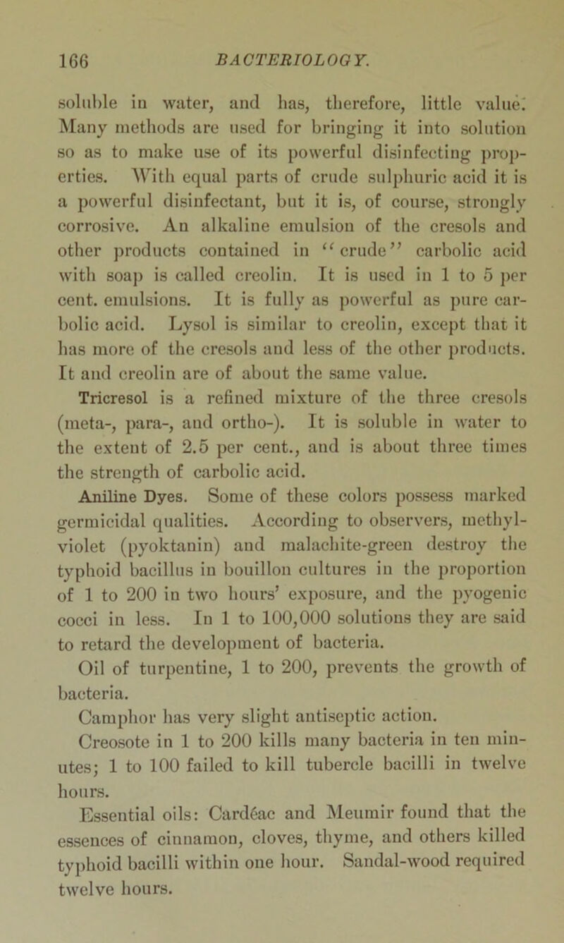 soluble in water, and lias, therefore, little value; Many methods are used for bringing it into solution so as to make use of its powerful disinfecting prop- erties. With equal parts of crude sulphuric acid it is a powerful disinfectant, but it is, of course, strongly corrosive. An alkaline emulsion of the cresols and other products contained in “crude” carbolic acid with soaj) is called creolin. It is used in 1 to 5 per cent, emulsions. It is fully as powerful as pure car- bolic acid. Lysol is similar to creolin, except that it has more of the cresols and less of the other products. It and creolin are of about the same value. Tricresol is a refined mixture of the three cresols (meta-, para-, and ortho-). It is soluble in water to the extent of 2.5 per cent., and is about three times the strength of carbolic acid. Aniline Dyes. Some of these colors possess marked germicidal qualities. According to observers, methyl- violet (pyoktanin) and malachite-green destroy the typhoid bacillus in bouillon cultures in the proportion of 1 to 200 in two hours’ exposure, and the pyogenic cocci in less. In 1 to 100,000 solutions they are said to retard the development of bacteria. Oil of turpentine, 1 to 200, prevents the growth of bacteria. Camphor has very slight antiseptic action. Creosote in 1 to 200 kills many bacteria in ten min- utes; 1 to 100 failed to kill tubercle bacilli in twelve hours. Essential oils: Cardiac and Meumir found that the essences of cinnamon, cloves, thyme, and others killed typhoid bacilli within one hour. Sandal-wood required twelve hours.