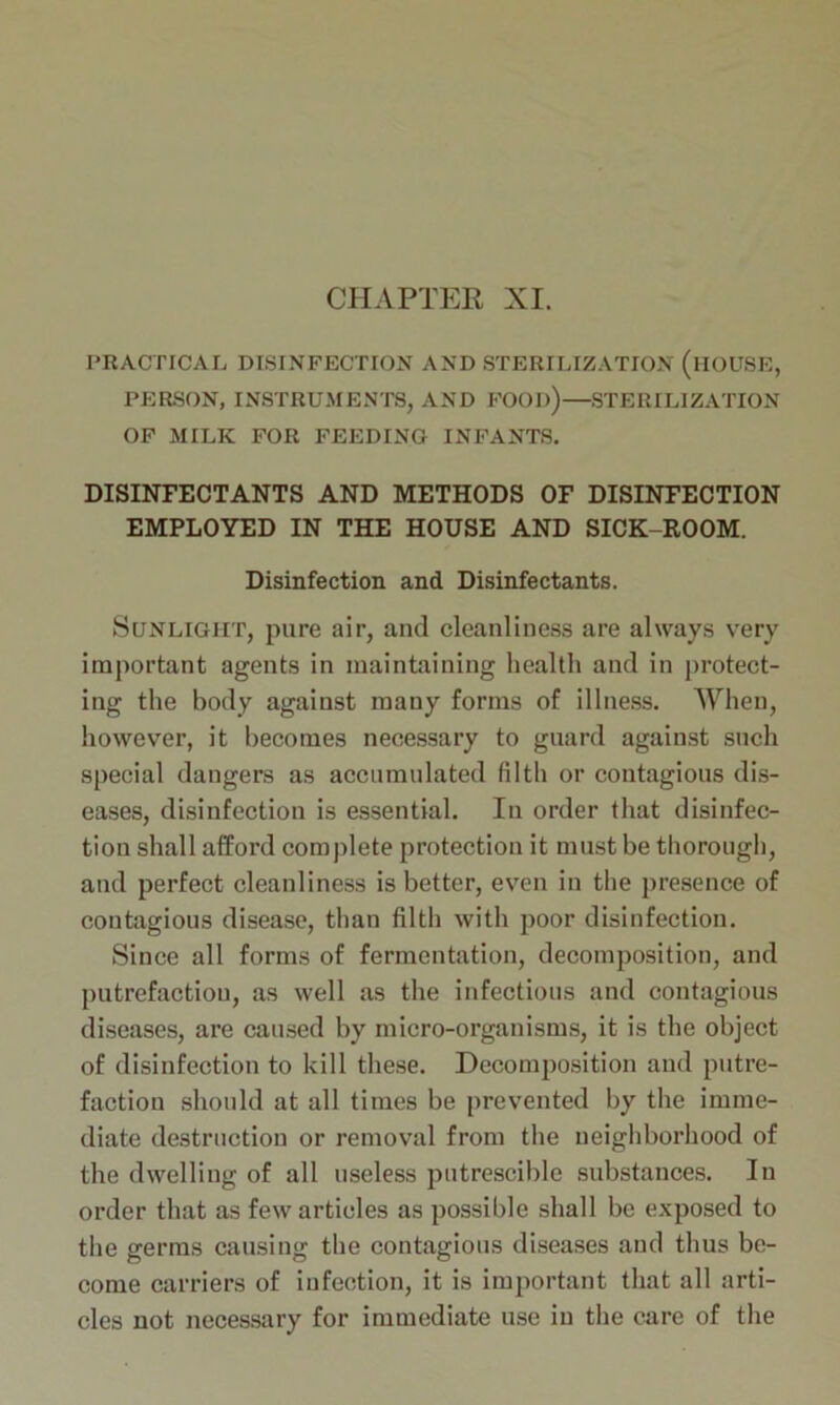 CHAPTER XI. PRACTICAL DISINFECTION AND STERILIZATION (HOUSE, PERSON, INSTRUMENTS, AND FOOD)—STERILIZATION OF MILK FOR FEEDING INFANTS. DISINFECTANTS AND METHODS OF DISINFECTION EMPLOYED IN THE HOUSE AND SICK-ROOM. Disinfection and Disinfectants. Sunlight, pure air, and cleanliness are always very important agents in maintaining health and in protect- ing the body against many forms of illness. When, however, it becomes necessary to guard against such special dangers as accumulated filth or contagious dis- eases, disinfection is essential. In order that disinfec- tion shall afford complete protection it must be thorough, and perfect cleanliness is better, even in the presence of contagious disease, than filth with poor disinfection. Since all forms of fermentation, decomposition, and putrefaction, as well as the infectious and contagious diseases, are caused by micro-organisms, it is the object of disinfection to kill these. Decomposition and putre- faction should at all times be prevented by the imme- diate destruction or removal from the neighborhood of the dwelling of all useless putrescible substances. In order that as few articles as possible shall be exposed to the germs causing the contagious diseases and thus be- come carriers of infection, it is important that all arti- cles not necessary for immediate use in the care of the