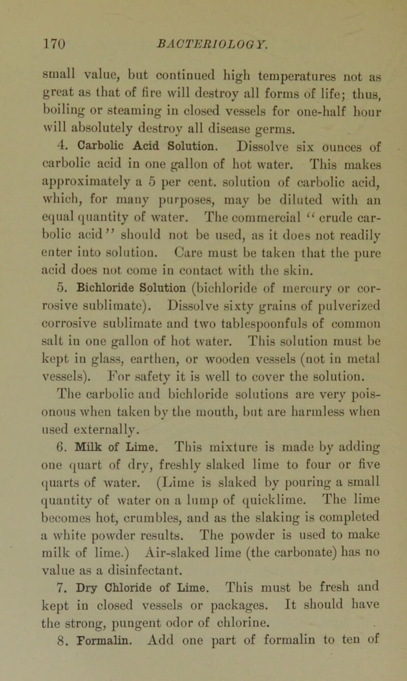 small value, but continued high temperatures not as great as that of fire will destroy all forms of life; thus, boiling or steaming in closed vessels for one-half hour will absolutely destroy all disease germs. 4. Carbolic Acid Solution. Dissolve six ouuces of carbolic acid in one gallon of hot water. This makes approximately a 5 per cent, solution of carbolic acid, which, for many purposes, may be diluted with an equal quantity of water. The commercial u crude car- bolic acid” should not be used, as it does not readily enter into solution. Care must be taken that the pure acid does not come in contact with the skin. 5. Bichloride Solution (bichloride of mercury or cor- rosive sublimate). Dissolve sixty grains of pulverized corrosive sublimate and two tablespoonfuls of common salt in one gallon of hot water. This solution must be kept in glass, earthen, or wooden vessels (not in metal vessels). For safety it is well to cover the solution. The carbolic and bichloride solutions are very pois- onous when taken by the mouth, but are harmless when used externally. 6. Milk of Lime. This mixture is made by adding one quart of dry, freshly slaked lime to four or five quarts of water. (Lime is slaked by pouring a small quantity of water on a lump of quicklime. The lime becomes hot, crumbles, and as the slaking is completed a white powder results. The powder is used to make milk of lime.) Air-slaked lime (the carbonate) has no value as a disinfectant. 7. Dry Chloride of Lime. This must be fresh and kept in closed vessels or packages. It should have the strong, pungent odor of chlorine. 8. Formalin. Add one part of formalin to ten of