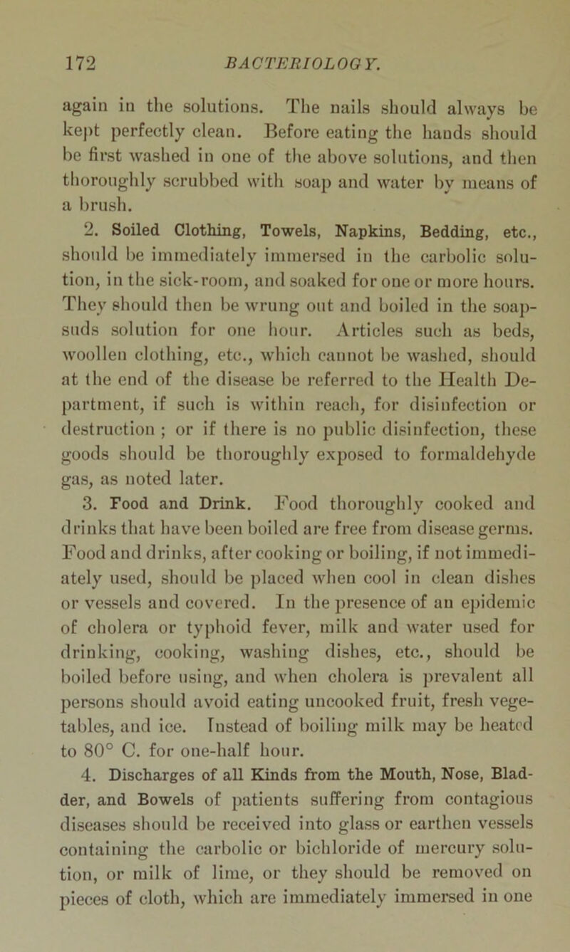 again in the solutions. The nails should always be kept perfectly clean. Before eating the hands should be first washed in one of the above solutions, and then thoroughly scrubbed with soap and water by means of a brush. 2. Soiled Clothing, Towels, Napkins, Bedding, etc., should be immediately immersed in the carbolic solu- tion, in the sick-room, and soaked for one or more hours. They should then be wrung out and boiled in the soap- suds solution for one hour. Articles such as beds, woollen clothing, etc., which cannot be washed, should at the end of the disease be referred to the Health De- partment, if such is within reach, for disinfection or destruction ; or if there is no public disinfection, these goods should be thoroughly exposed to formaldehyde gas, as noted later. 3. Food and Drink. Food thoroughly cooked and drinks that have been boiled are free from disease germs. Food and drinks, after cooking or boiling, if not immedi- ately used, should be placed when cool in clean dishes or vessels and covered. In the presence of an ejfidemic of cholera or typhoid fever, milk and water used for drinking, cooking, washing dishes, etc., should be boiled before using, and when cholera is prevalent all persons should avoid eating uncooked fruit, fresh vege- tables, and ice. Instead of boiling milk may be heated to 80° C. for one-half hour. 4. Discharges of all Kinds from the Mouth, Nose, Blad- der, and Bowels of patients suffering from contagious diseases should be received into glass or earthen vessels containing the carbolic or bichloride of mercury solu- tion, or milk of lime, or they should be removed on pieces of cloth, which are immediately immersed in one