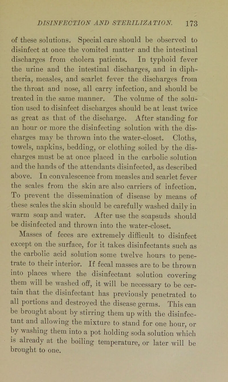 of these solutions. Special care should be observed to disinfect at once the vomited matter and the intestinal discharges from cholera patients. In typhoid fever the urine and the intestinal discharges, and in diph- theria, measles, and scarlet fever the discharges from the throat and nose, all carry infection, and should be treated in the same manner. The volume of the solu- tion used to disinfect discharges should be at least twice as great as that of the discharge. After standing for an hour or more the disinfecting solution with the dis- charges may be thrown into the water-closet. Cloths, towels, napkins, bedding, or clothing soiled by the dis- charges must be at once placed in the carbolic solution and the hands of the attendants disinfected, as described above. In convalescence from measles and scarlet fever the scales from the skin are also carriers of infection. To prevent the dissemination of disease by means of these scales the skin should be carefully washed daily in warm soap and water. After use the soapsuds should be disinfected and thrown into the water-closet. Masses of feces are extremely difficult to disinfect except on the surface, for it takes disinfectants such as the carbolic acid solution some twelve hours to pene- trate to their interior. If fecal masses are to be thrown into places where the disinfectant solution covering them will be washed off, it will be necessary to be cer- tain that the disinfectant has previously penetrated to all portions and destroyed the disease germs. This can be brought about by stirring them up with the disinfec- tant and allowing the mixture to stand for one hour, or b) washing them into a pot holding soda solution which is already at the boiling temperature, or later will be brought to one.