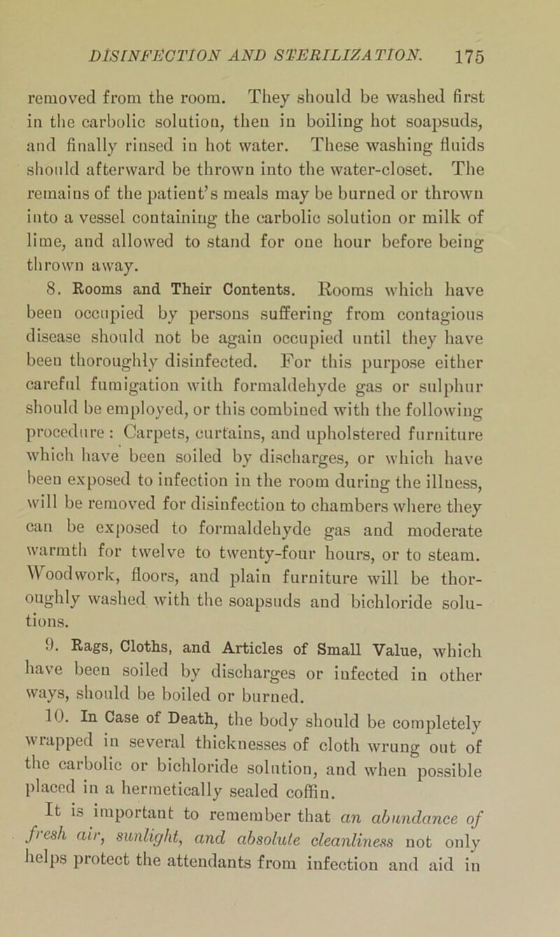 removed from the room. They should be washed first in the carbolic solution, then in boiling hot soapsuds, and finally rinsed in hot water. These washing fluids should afterward be thrown into the water-closet. The remains of the patient’s meals may be burned or thrown into a vessel containing the carbolic solution or milk of lime, and allowed to stand for one hour before being thrown away. 8. Rooms and Their Contents. Rooms which have been occupied by persons suffering from contagious disease should not be again occupied until they have been thoroughly disinfected. For this purpose either careful fumigation with formaldehyde gas or sulphur should bo employed, or this combined with the following procedure: Carpets, curtains, and upholstered furniture which have been soiled by discharges, or which have been exposed to infection iu the room during the illuess, will be removed for disinfection to chambers where they can be exposed to formaldehyde gas and moderate warmth for twelve to twenty-four hours, or to steam. Woodwork, floors, and plain furniture will be thor- oughly washed with the soapsuds and bichloride solu- tions. 9. Rags, Cloths, and Articles of Small Value, which have been soiled by discharges or iufected in other ways, should be boiled or burned. 10. In Case of Death, the body should be completely wrapped in several thicknesses of cloth wrung out of the eaibolic or bichloride solution, and when possible placed in a hermetically sealed cofHn. It is important to remember that an abundance of fi csh air, sunlight, and absolute cleanliness not only helps protect the attendants from infection and aid in
