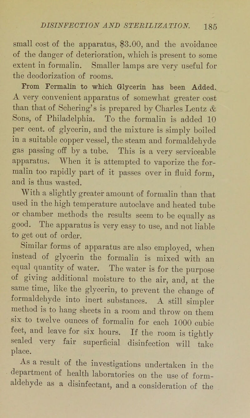 small cost of the apparatus, §3.00, and the avoidance of the danger of deterioration, which is present to some extent in formalin. Smaller lamps are very useful for the deodorization of rooms. From Formalin to which Glycerin has been Added. A very convenient apparatus of somewhat greater cost than that of Schering’s is prepared by Charles Lentz & Sons, of Philadelphia. To the formalin is added 10 per cent, of glycerin, and the mixture is simply boiled iu a suitable copper vessel, the steam and formaldehyde gas passing off by a tube. This is a very serviceable apparatus. When it is attempted to vaporize the for- malin too rapidly part of it passes over in fluid form, and is thus wasted. With a slightly greater amount of formalin than that used in the high temperature autoclave and heated tube or chamber methods the results seem to be equally as good. The apparatus is very easy to use, and not liable to get out of order. Similar forms of apparatus are also employed, when instead of glycerin the formalin is mixed with an equal quantity of water. The water is for the purpose of giving additional moisture to the air, and, at the same time, like the glycerin, to prevent the change of formaldehyde into inert substances. A still simpler method is to hang sheets in a room and throw on them six to twelve ounces of formalin for each 1000 cubic feet, and leave for six hours. If the room is tightly sealed very fair superficial disinfection will take place. As a result of the investigations undertaken in the department of health laboratories on the use of form- aldehyde as a disinfectant, and a consideration of the