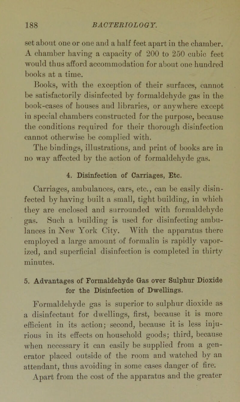 set about one or one and a half feet apart in the chamber. A chamber having a capacity of 200 to 250 cubic feet would thus afford accommodation for about one hundred books at a time. Hooks, with the exception of their surfaces, cannot be satisfactorily disinfected by formaldehyde gas in the book-cases of houses and libraries, or anywhere except in special chambers constructed for the purpose, because the conditions required for their thorough disinfection cannot otherwise be complied with. The bindings, illustrations, and print of books are in no way affected by the action of formaldehyde gas. 4. Disinfection of Carriages, Etc. Carriages, ambulances, cars, etc., can be easily disin- fected by having built a small, tight building, in which they are enclosed and surrounded with formaldehyde gas. Such a building is used for disinfecting ambu- lances in New York City. With the apparatus there employed a large amount of formalin is rapidly vapor- ized, and superficial disinfection is completed in thirty minutes. 5. Advantages of Formaldehyde Gas over Sulphur Dioxide for the Disinfection of Dwellings. Formaldehyde gas is superior to sulphur dioxide as a disinfectant for dwellings, first, because it is more efficient in its action; second, because it is less inju- rious in its effects on household goods; third, because when necessary it can easily be supplied from a gen- erator placed outside of the room and watched by an attendant, thus avoiding in some cases danger of fire. Apart from the cost of the apparatus and the greater