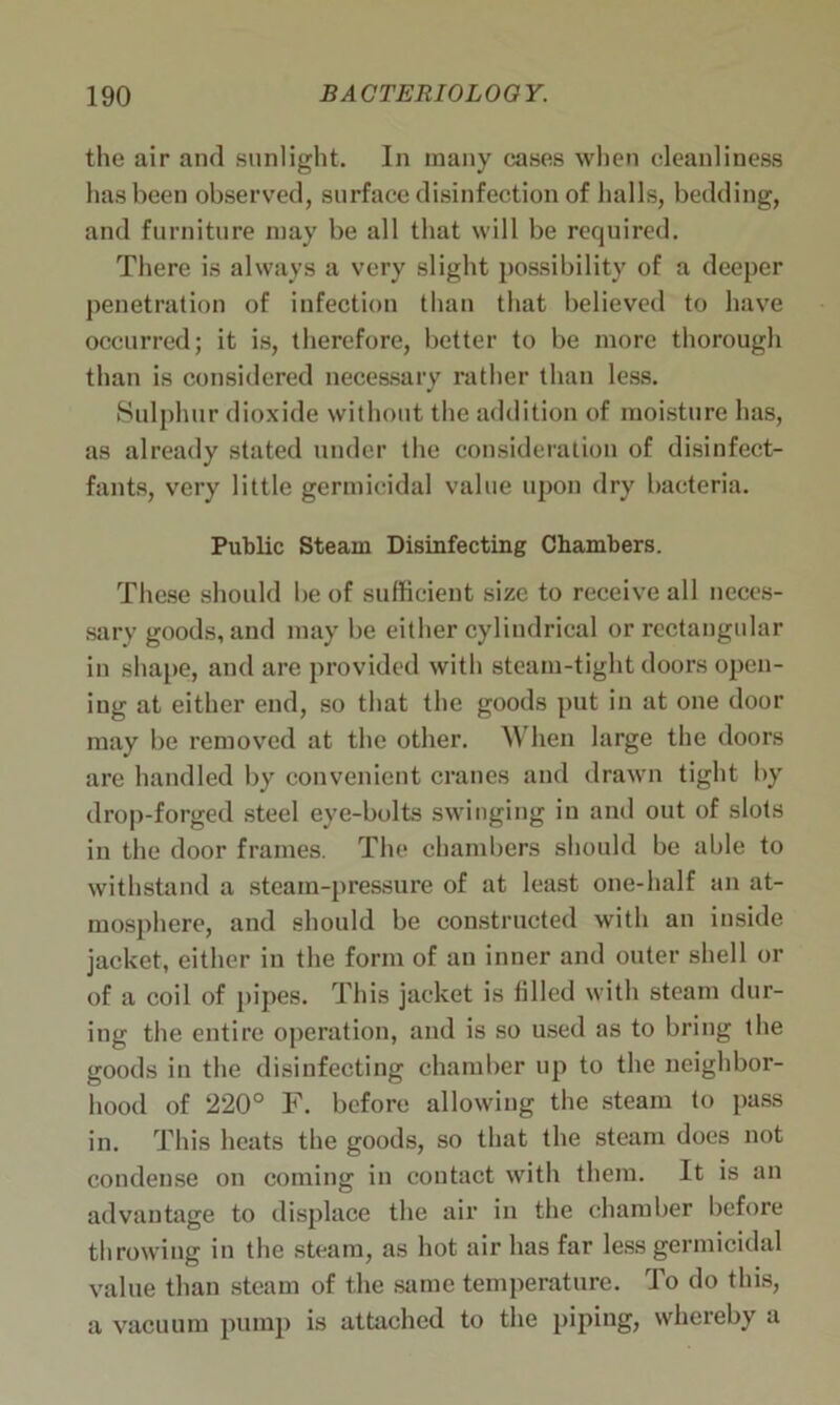 the air and sunlight. In many cases when cleanliness has been observed, surface disinfection of halls, bedding, and furniture may be all that will be required. There is always a very slight possibility of a deeper penetration of infection than that believed to have occurred; it is, therefore, better to be more thorough than is considered necessary rather than less. Sulphur dioxide without the addition of moisture has, as already stated under the consideration of disinfect- fants, very little germicidal value upon dry bacteria. Public Steam Disinfecting Chambers. These should be of sufficient size to receive all neces- sary goods, and may be either cylindrical or rectangular in shape, and are provided with steam-tight doors open- ing at either end, so that the goods put in at one door may be removed at the other. When large the doors are handled by convenient cranes and drawn tight by drop-forged steel eye-bolts swinging in and out of slots in the door frames. The chambers should be able to withstand a steam-pressure of at least one-half an at- mosphere, and should be constructed with an inside jacket, either in the form of an inner and outer shell or of a coil of pipes. This jacket is filled with steam dur- ing the entire operation, and is so used as to bring the goods in the disinfecting chamber up to the neighbor- hood of 220° F. before allowing the steam to pass in. This heats the goods, so that the steam does not condense on coming in contact with them. It is an advantage to displace the air in the chamber before throwing in the steam, as hot air has far less germicidal value than steam of the same temperature. To do this, a vacuum pump is attached to the piping, whereby a