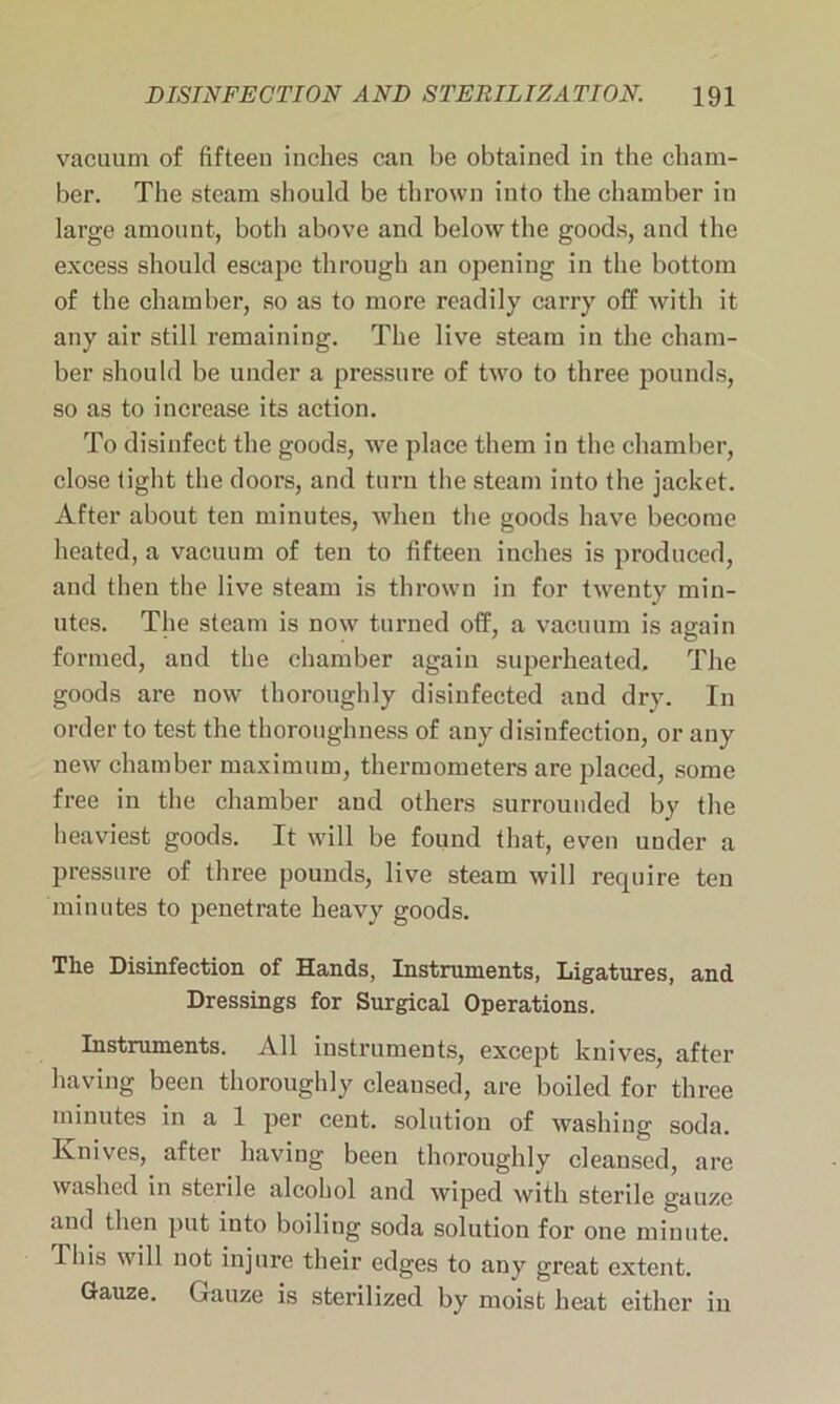 vacuum of fifteen inches can be obtained in the cham- ber. The steam should be thrown into the chamber iu large amount, both above and below the goods, and the excess should escape through an opening in the bottom of the chamber, so as to more readily carry off with it any air still remaining. The live steam in the cham- ber should be under a pressure of two to three pounds, so as to increase its action. To disinfect the goods, we place them in the chamber, close tight the doors, and turn the steam into the jacket. After about ten minutes, when the goods have become heated, a vacuum of ten to fifteen inches is produced, and then the live steam is thrown in for twenty min- utes. The steam is now turned off, a vacuum is again formed, and the chamber again superheated. The goods are now thoroughly disiufected and dry. In order to test the thoroughness of any disinfection, or any new chamber maximum, thermometers are placed, some free in the chamber and others surrounded by the heaviest goods. It will be found that, even under a pressure of three pounds, live steam will recpiire ten minutes to penetrate heavy goods. The Disinfection of Hands, Instruments, Ligatures, and Dressings for Surgical Operations. Instruments. All instruments, except knives, after having been thoroughly cleansed, are boiled for three minutes in a 1 per cent, solution of washing soda. Knives, after having been thoroughly cleansed, are washed in sterile alcohol and wiped with sterile gauze anti then put into boiling soda solution for one minute. This will not injure their edges to any great extent. Gauze. Gauze is sterilized by moist heat either in