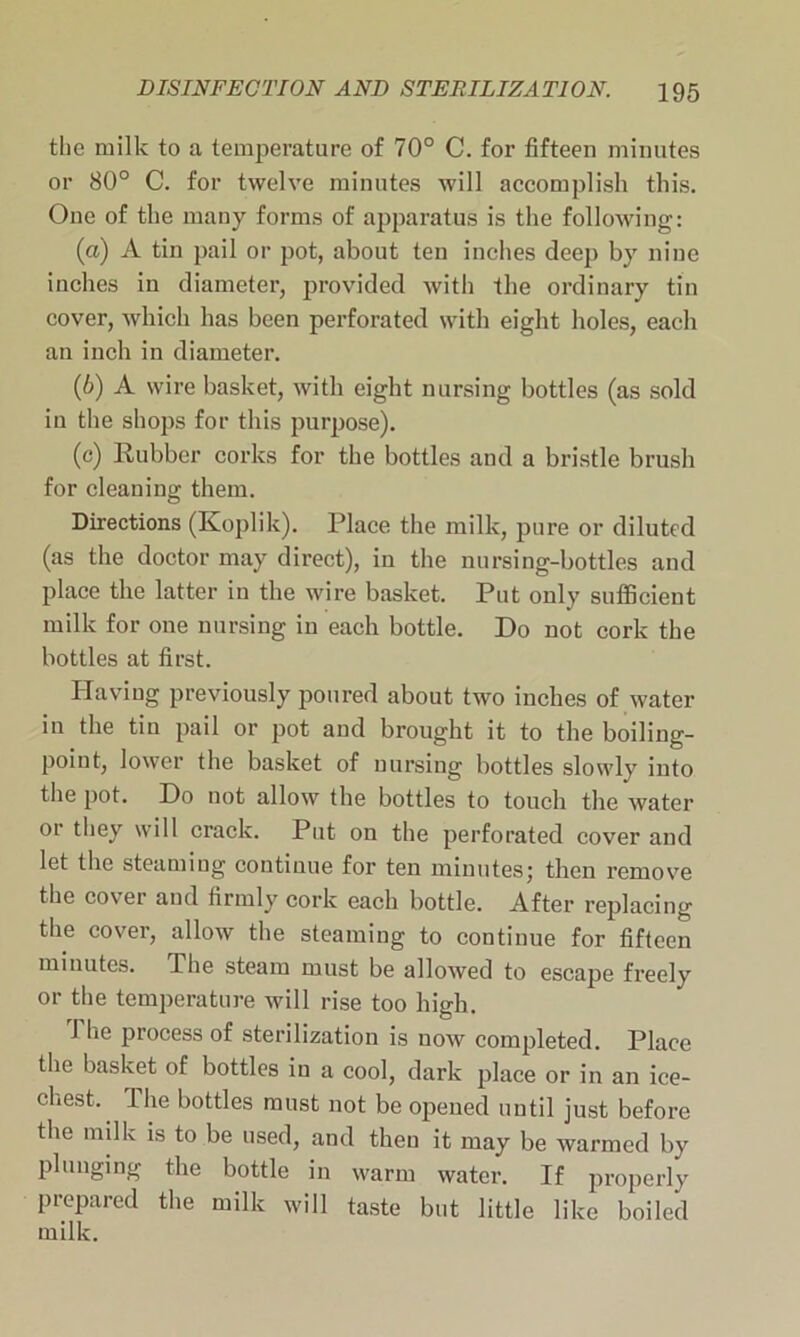 the ruilk to a temperature of 70° C. for fifteen minutes or 80° C. for twelve minutes will accomplish this. One of the many forms of apparatus is the following: (а) A tin pail or pot, about ten inches deep by nine inches in diameter, provided with the ordinary tin cover, which has been perforated with eight holes, each an inch in diameter. (б) A wire basket, with eight nursing bottles (as sold in the shops for this purpose). (c) Rubber corks for the bottles and a bristle brush for cleaning them. Directions (Koplik). Place the milk, pure or diluted (as the doctor may direct), in the nursing-bottles and place the latter in the wire basket. Put only sufficient milk for one nursing in each bottle. Do not cork the bottles at first. Having previously poured about two inches of water in the tin pail or pot and brought it to the boiling- point, lower the basket of nursing bottles slowly into the pot. Do not allow the bottles to touch the water or they will crack. Put on the perforated cover and let the steaming continue for ten minutes; then remove the cover and firmly cork each bottle. After replacing the cover, allow the steaming to continue for fifteen minutes. The steam must be allowed to escape freely or the temperature will rise too high. The process of sterilization is now completed. Place the basket of bottles in a cool, dark place or in an ice- chest. The bottles must not be opened until just before the milk is to be used, and then it may be warmed by plunging the bottle in warm water. If properly prepared the milk will taste but little like boiled milk.