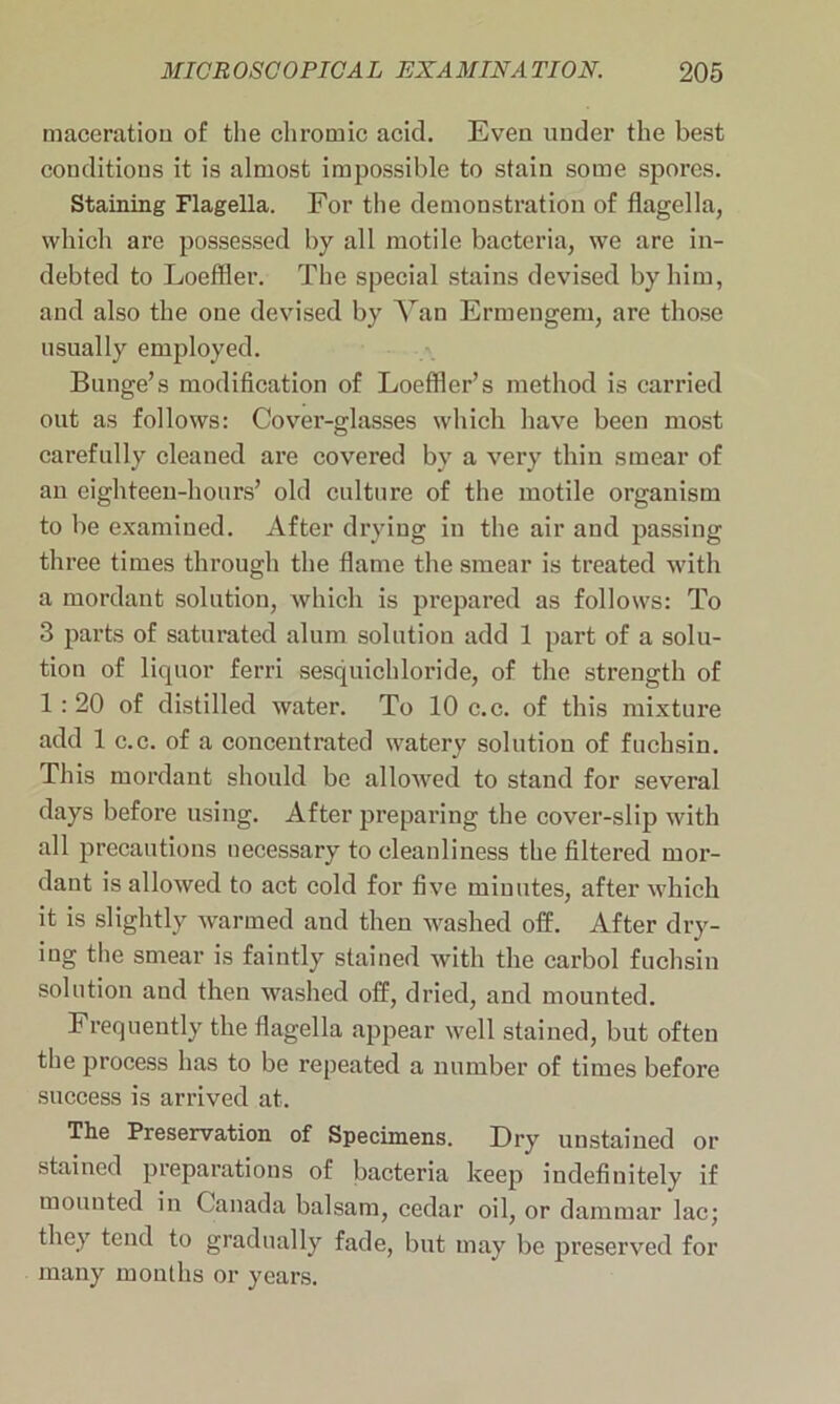 maceration of the chromic acid. Even under the best conditions it is almost impossible to stain some spores. Staining Flagella. For the demonstration of flagella, which are possessed by all motile bacteria, we are in- debted to Loeffler. The special stains devised by him, and also the one devised by Van Ermengem, are those usually employed. Bunge’s modification of Loeffler’s method is carried out as follows: Cover-glasses which have been most carefully cleaned are covered by a very thin smear of an eighteen-hours’ old culture of the motile organism to be examined. After drying in the air and passing three times through the flame the smear is treated with a mordant solution, which is prepared as follows: To 3 parts of saturated alum solution add 1 part of a solu- tion of licpior ferri sesquichloride, of the strength of 1:20 of distilled water. To 10 c.c. of this mixture add 1 c.c. of a concentrated watery solution of fuchsin. This mordant should be allowed to stand for several days before using. After preparing the cover-slip with all precautions necessary to cleanliness the filtered mor- dant is allowed to act cold for five minutes, after which it is slightly warmed aud then washed off. After dry- ing the smear is faintly stained with the carbol fuchsin solution and then washed off, dried, and mounted. Frequently the flagella appear well stained, but often the process has to be repeated a number of times before success is arrived at. The Preservation of Specimens. Dry unstained or stained preparations of bacteria keep indefinitely if mounted in Canada balsam, cedar oil, or dammar lac; they tend to gradually fade, but may be preserved for many months or years.