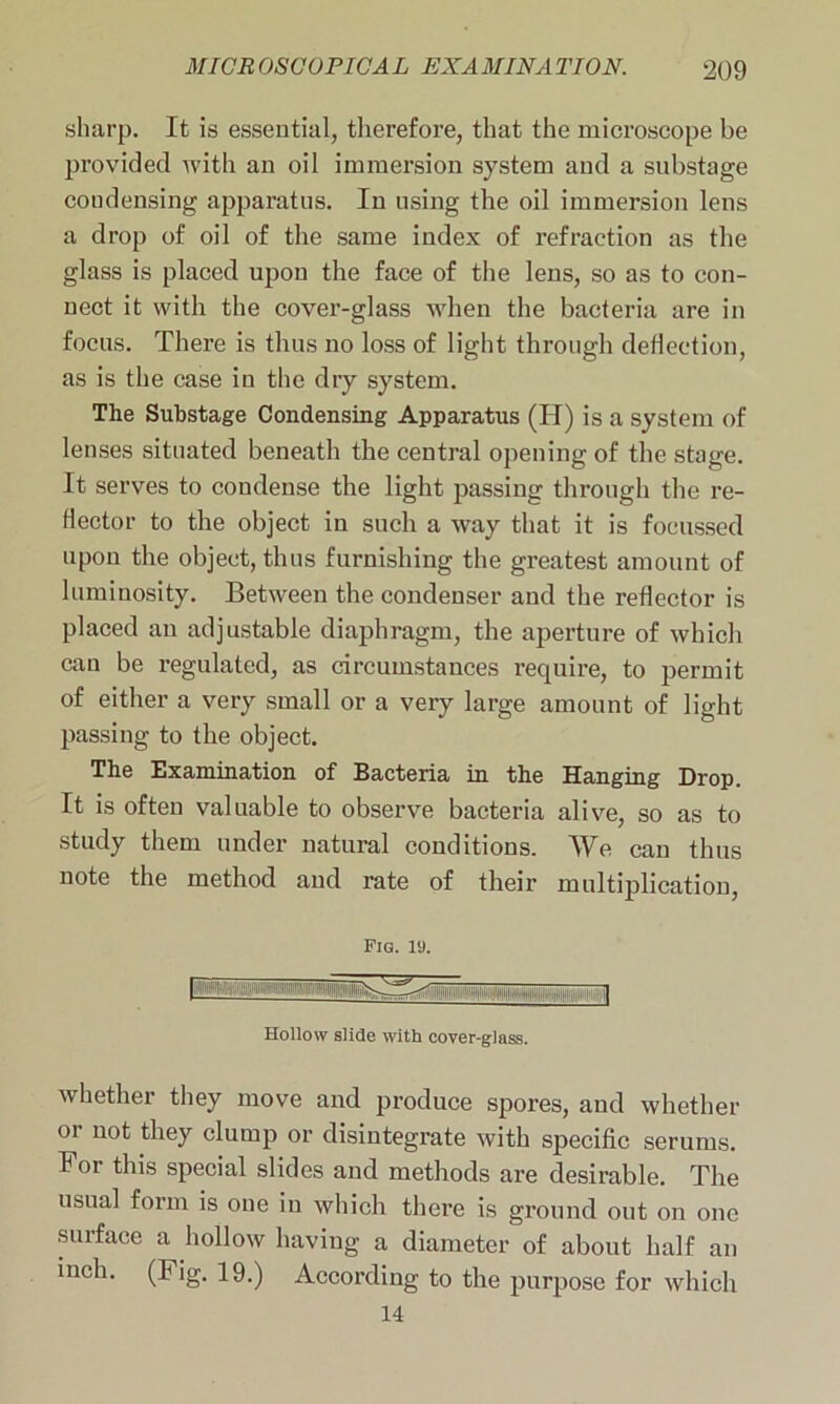 sharp. It is essential, therefore, that the microscope be provided with an oil immersion system and a substage coudensing apparatus. In using the oil immersion lens a drop of oil of the same index of refraction as the glass is placed upon the face of the lens, so as to con- nect it with the cover-glass when the bacteria are in focus. There is thus no loss of light through deflection, as is the case in the dry system. The Substage Condensing Apparatus (H) is a system of lenses situated beneath the central opening of the stage. It serves to condense the light passing through the re- Hector to the object in such a way that it is focussed upon the object, thus furnishing the greatest amount of luminosity. Between the condenser and the reflector is placed an adjustable diaphragm, the aperture of which can be regulated, as circumstances require, to permit of either a very small or a very large amount of light passing to the object. The Examination of Bacteria in the Hanging Drop. It is often valuable to observe bacteria alive, so as to study them under natural conditions. We can thus note the method and rate of their multiplication, Fig. 19. '™ll> .] Hollow slide with cover-glass. whether they move and produce spores, and whether or not they clump or disintegrate with specific serums. For this special slides and methods are desirable. The usual form is one in which there is ground out on one surface a hollow having a diameter of about half an inch. (Fig. 19.) According to the purpose for which 14