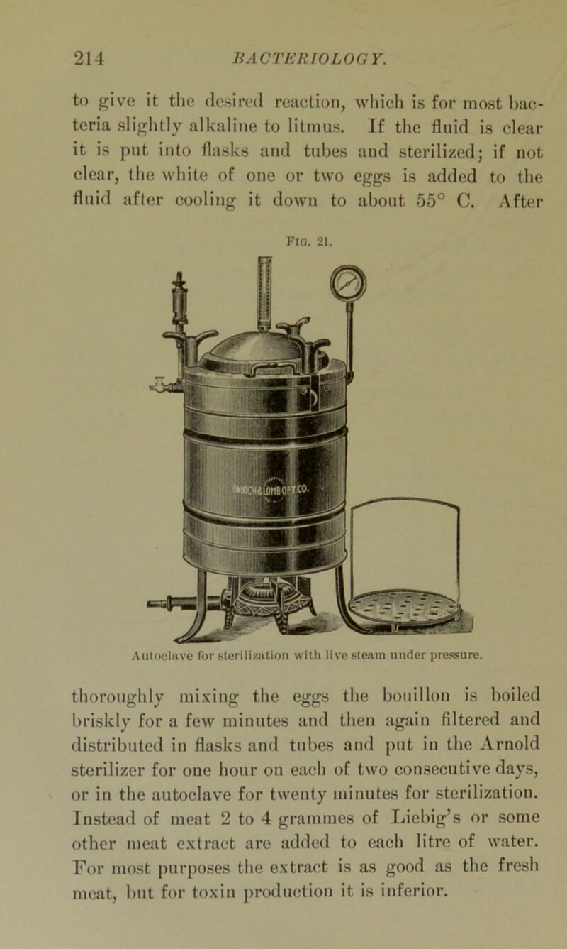 to give it the desired reaction, which is for most bac- teria slightly alkaline to litmus. If the fluid is clear it is put into flasks and tubes and sterilized; if not clear, the white of one or two eggs is added to the fluid after cooling it down to about 55° C. After Fig. 21. Autoclave for sterilization with live steam under pressure. thoroughly mixing the eggs the bouillon is boiled briskly for a few minutes and then again filtered and distributed in flasks and tubes and put in the Arnold sterilizer for one hour on each of two consecutive days, or in the autoclave for twenty minutes for sterilization. Instead of meat 2 to 4 grammes of Liebig’s or some other meat extract arc added to each litre of water. For most purposes the extract is as good as the fresh meat, but for toxin production it is inferior.