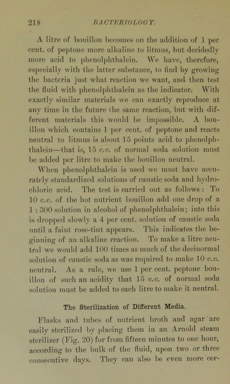 A litre of bouillon becomes on the addition of 1 per cent, of peptone more alkaline to litmus, but decidedly more acid to phenolphthalein. We have, therefore, especially with the latter substance, to find by growing the bacteria just what reaction we want, and then test the fluid with phenolphthalein as the indicator. With exactly similar materials we can exactly reproduce at any time in the future the same reaction, but with dif- ferent materials this would be impossible. A bou- illon which contains 1 per cent, of peptone and reacts neutral to litmus is about 15 points acid to phenolph- thalein—that is, 15 c.c. of normal soda solution must be added per litre to make the bouillon neutral. When phenolphthalein is used we must have accu- rately standardized solutions of caustic soda and hydro- chloric acid. The test is carried out as follows : To 10 c.c. of the hot nutrient bouillon add one drop of a 1 : 300solution in alcohol of phenolphthalein; into this is dropped slowly a 4 per cent, solution of caustic soda until a faint rose-tint appears. This indicates the be- ginning of an alkaline reaction. To make a litre neu- tral we would add 100 times as much of the decinormal solution of caustic soda as was required to make 10 c.c. neutral. As a rule, we use 1 per cent, peptone bou- illon of such an acidity that 15 c.c. of normal soda solution must be added to each litre to make it neutral. The Sterilization of Different Media. Flasks and tubes of nutrient broth and agar are easily sterilized by placing them in an Arnold steam sterilizer (Fig. 20) for from fifteen minutes to one hour, according to the bulk of the fluid, upon two or three consecutive days. They can also be even more cer-