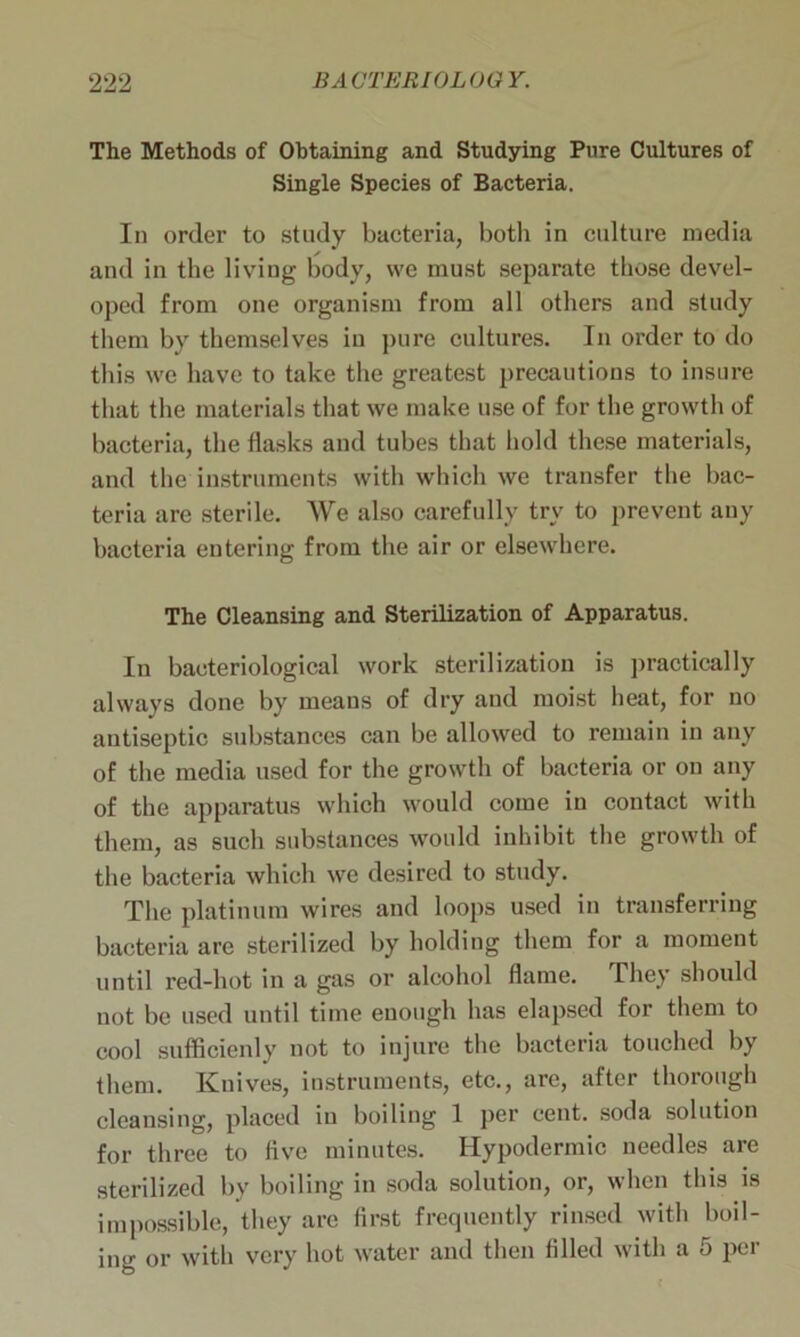 The Methods of Obtaining and Studying Pure Cultures of Single Species of Bacteria. In order to study bacteria, both in culture media and in the living body, we must separate those devel- oped from one organism from all others and study them by themselves in pure cultures. In order to do this we have to take the greatest precautions to insure that the materials that we make use of for the growth of bacteria, the flasks and tubes that hold these materials, and the instruments with which we transfer the bac- teria are sterile. We also carefully try to prevent any bacteria entering from the air or elsewhere. The Cleansing and Sterilization of Apparatus. In bacteriological work sterilization is practically always done by means of dry and moist heat, for no antiseptic substances can be allowed to remain in any of the media used for the growth of bacteria or on any of the apparatus which would come in contact with them, as such substances would inhibit the growth of the bacteria which we desired to study. The platinum wires and loops used in transferring bacteria are sterilized by holding them for a moment until red-hot in a gas or alcohol flame. They should not be used until time enough has elapsed for them to cool sufficienly not to injure the bacteria touched by them. Knives, instruments, etc., are, after thorough cleansing, placed in boiling 1 per cent, soda solution for three to five minutes. Hypodermic needles are sterilized by boiling in soda solution, or, when this is impossible, they are first frequently rinsed with boil- ing or with very hot water and then filled with a 5 per