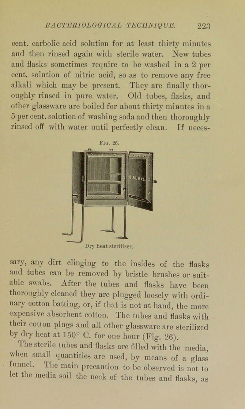 cent, carbolic acid solution for at least thirty minutes and then rinsed again with sterile water. New tubes and flasks sometimes require to be washed in a 2 per cent, solution of nitric acid, so as to remove any free alkali which may be present. They are finally thor- oughly rinsed in pure water. Old tubes, flasks, and other glassware are boiled for about thirty minutes in a 5 per cent, solution of washing soda and then thoroughly rinsed off with water until perfectly clean. If neces- Fig. 26. Dry heat sterilizer. sary, any dirt clinging to the insides of the flasks and tubes can be removed by bristle brushes or suit- able swabs. After the tubes and flasks have been thoroughly cleaned they are plugged loosely with ordi- nary cotton batting, or, if that is not at hand, the more expensive absorbent cotton. The tubes and flasks with their cotton plugs and all other glassware are sterilized by dry heat at 150° C. for one hour (Fig. 26). The sterile tubes and flasks are filled with the media, when small quantities are used, by means of a glass funnel. 1 he main precaution to be observed is not to let the media soil the neck of the tubes and flasks, as