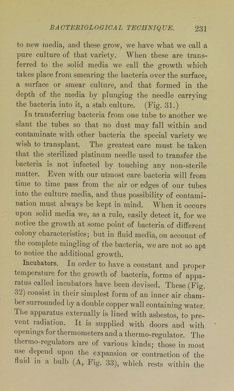 to new media, and these grow, we have what we call a pure culture of that variety. When these are traus- ferred to the solid media we call the growth which takes place from smearing the bacteria over the surface, a surface or smear culture, and that formed in the depth of the media by plunging the needle carrying the bacteria into it, a stab culture. (Fig. 31.) In transferring bacteria from one tube to another we slant the tubes so that no dust may fall within and contaminate with other bacteria the special variety we wish to transplant. The greatest care must be taken that the sterilized platinum needle used to transfer the bacteria is not infected by touching any non-sterile matter. Even with our utmost care bacteria will from time to time pass from the air or edges of our tubes into the culture media, and thus possibility of contami- nation must always be kept in mind. WIren it occurs upon solid media we, as a rule, easily detect it, for we notice the growth at some point of bacteria of different colony characteristics; but in fluid media, on account of the complete mingling of the bacteria, we are not so apt to notice the additional growth. Incubators. In order to have a constant and proper temperature for the growth of bacteria, forms of appa- ratus called incubators have been devised. These (Fig 32) consist in their simplest form of an inner air cham- ber surrounded by a double copper wall containing water. -The apparatus externally is lined with asbestos, to pre- vent radiation. It is supplied with doors and with openings for thermometers and a thermo-regulator. The thermo-regulators are of various kinds; those in most use depend upon the expansion or contraction of the fluid in a bulb (A, Fig. 33), which rests within the