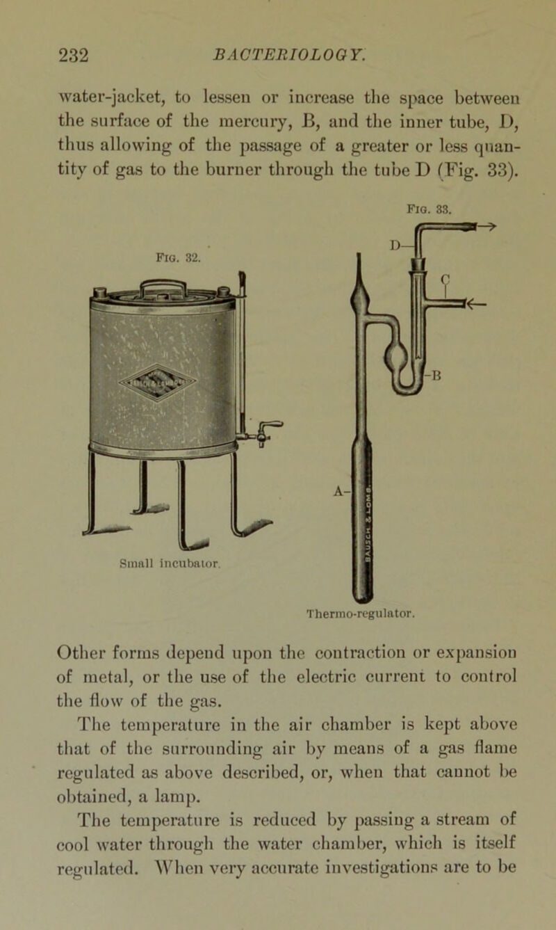 water-jacket, to lessen or increase the space between the surface of the mercury, 13, and the inner tube, D, thus allowing of the passage of a greater or less quan- tity of gas to the burner through the tube D (Fig. 33). Fig. 33. Thermo-regulator. Other forms depend upon the contraction or expansion of metal, or the use of the electric current to control the flow of the gas. The temperature in the air chamber is kept above that of the surrounding air by means of a gas flame regulated as above described, or, when that cannot be obtained, a lamp. The temperature is reduced by passing a stream of cool water through the water chamber, which is itself regulated. When very accurate investigations are to be