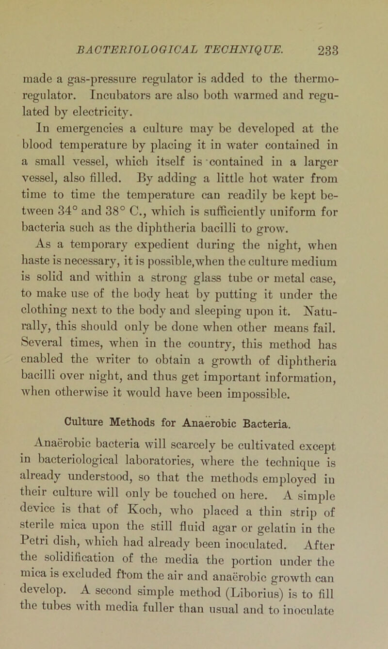made a gas-pressure regulator is added to the thermo- regulator. Incubators are also both warmed and regu- lated by electricity. In emergencies a culture may be developed at the blood temperature by placing it in water contained in a small vessel, which itself is contained in a larger vessel, also filled. By adding a little hot water from time to time the temperature can readily be kept be- tween 34° and 38° C., which is sufficiently uniform for bacteria such as the diphtheria bacilli to grow. As a temporary expedient during the night, when haste is necessary, it is possible,when the culture medium is solid and within a strong glass tube or metal case, to make use of the body heat by putting it under the clothing next to the body and sleeping upon it. Natu- rally, this should only be done when other means fail. Several times, when in the country, this method has enabled the writer to obtain a growth of diphtheria bacilli over night, and thus get important information, when otherwise it would have been impossible. Culture Methods for Anaerobic Bacteria. Anaerobic bacteria will scarcely be cultivated except in bacteriological laboratories, where the technique is already understood, so that the methods employed in their culture will only be touched on here. A simple device is that of Koch, who placed a thin strip of sterile mica upon the still fluid agar or gelatin in the Petri dish, which had already been inoculated. After the solidification of the media the portion under the mica is excluded ft'om the air and anaerobic growth can develop. A second simple method (Liborius) is to fill the tubes with media fuller than usual and to inoculate