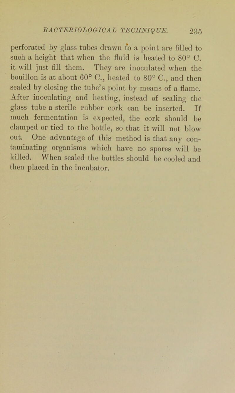 perforated by glass tubes drawn fo a point are filled to such a height that when the fluid is heated to 80° C. it will just fill them. They are inoculated when the bouillon is at about 60° C., heated to 80° C., and then sealed by closing the tube’s point by means of a flame. After inoculating and heating, instead of sealing the glass tube a sterile rubber cork can be inserted. If much fermentation is expected, the cork should be clamped or tied to the bottle, so that it will uot blow out. One advantage of this method is that any con- taminating organisms which have no spores will be killed. When sealed the bottles should be cooled and then placed in the incubator.