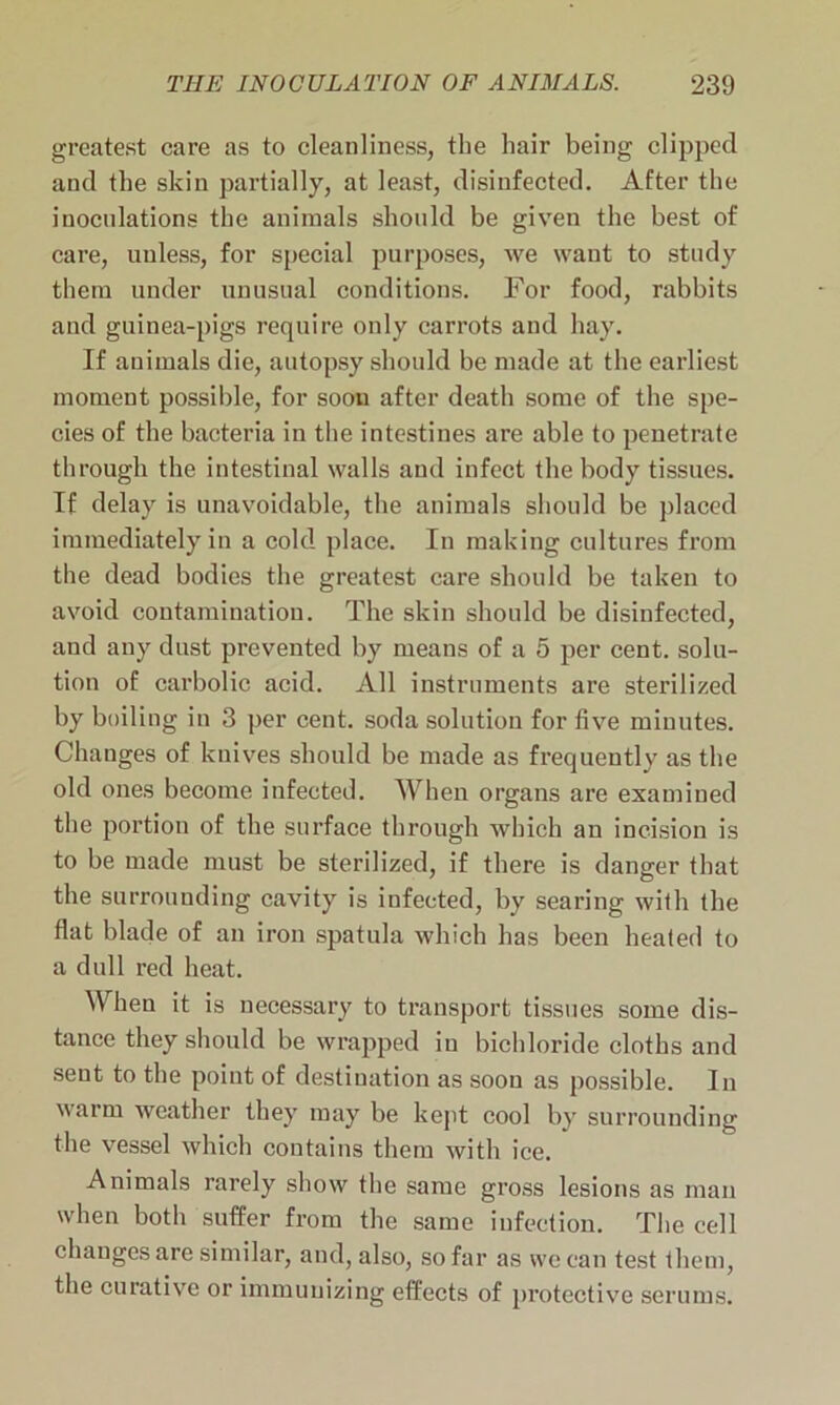 greatest care as to cleanliness, the hair being clipped and the skin partially, at least, disinfected. After the inoculations the animals should be given the best of care, unless, for special purposes, we want to study them under unusual conditions. For food, rabbits aud guinea-pigs require only carrots and hay. If animals die, autopsy should be made at the earliest moment possible, for soon after death some of the spe- cies of the bacteria in the intestines are able to penetrate through the intestinal walls and infect the body tissues. If delay is unavoidable, the animals should be placed immediately in a cold place. In making cultures from the dead bodies the greatest care should be taken to avoid contamination. The skin should be disinfected, and any dust prevented by means of a 5 per cent, solu- tion of carbolic acid. All instruments are sterilized by boiling in 3 per cent, soda solution for five minutes. Changes of knives should be made as frequently as the old ones become infected. When organs are examined the portion of the surface through which an incision is to be made must be sterilized, if there is danger that the surrounding cavity is infected, by searing with the flat blade of an iron spatula which has been heated to a dull red heat. When it is necessary to transport tissues some dis- tance they should be wrapped in bichloride cloths and sent to the point of destination as soon as possible. In warm weather they may be kept cool by surrounding the vessel which contains them with ice. Animals rarely show the same gross lesions as man when both suffer from the same infection. The cell changes are similar, and, also, so far as we can test them, the curative or immunizing effects of protective serums.