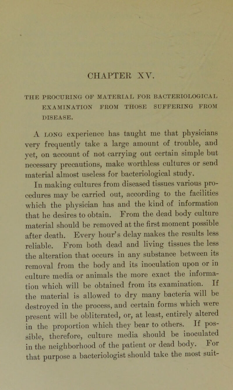 THE PROCURING OF MATERIAL FOR BACTERIOLOGICAL EXAMINATION FROM THOSE SUFFERING FROM DISEASE. A long experience has taught me that physicians very frequently take a large amount of trouble, and yet, on account of not carrying out certain simple but necessary precautions, make worthless cultures or send material almost useless for bacteriological study. In making cultures from diseased tissues various pro- cedures may be carried out, according to the facilities which the physician has and the kind of information that he desires to obtain. From the dead body culture material should be removed at the first moment possible after death. Every hour’s delay makes the results less reliable. From both dead and living tissues the less the alteration that occurs in any substance between its removal from the body and its inoculation upon or in culture media or animals the more exact the informa- tion which will be obtained from its examination. If the material is allowed to dry many bacteria will be destroyed in the process, and certain forms which were present will be obliterated, or, at least, entirely altered in the proportion which they bear to others. If pos- sible, therefore, culture media should be iuoculated in the neighborhood of the patient or dead body. For that purpose a bacteriologist should take the most suit-