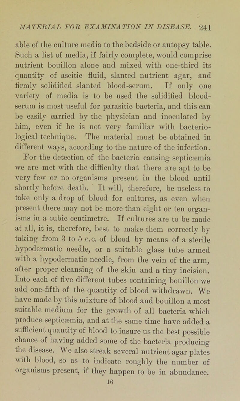 able of the culture media to the bedside or autopsy table. Such a list of media, if fairly complete, would comprise nutrient bouillon alone and mixed with one-third its quantity of ascitic fluid, slanted nutrient agar, and firmly solidified slanted blood-serum. If only oue variety of media is to be used the solidified blood- serum is most useful for parasitic bacteria, aud this can be easily carried by the physician aud inoculated by him, even if he is not very familiar with bacterio- logical technique. The material must be obtained in different ways, according to the nature of the infection. For the detection of the bacteria causing septicaemia we are met with the difficulty that there are apt to be very few or no organisms present in the blood until shortly before death. It will, therefore, be useless to take only a drop of blood for cultures, as even when present there may not be more than eight or ten organ- isms in a cubic centimetre. If cultures are to be made at all, it is, therefore, best to make them correctly by taking from 3 to 5 c.c. of blood by means of a sterile hypodermatic needle, or a suitable glass tube armed with a hypodermatic needle, from the vein of the arm, after proper cleansing of the skin and a tiny incision. Into each of five different tubes containing bouillon we add one-fifth of the quantity of blood withdrawn. We have made by this mixture of blood aud bouillon a most suitable medium for the growth of all bacteria which produce septicaemia, and at the same time have added a sufficient quantity of blood to insure us the best possible chance of having added some of the bacteria producing the disease. We also streak several nutrient agar plates with blood, so as to indicate roughly the number of organisms present, if they happen to be in abundance, 16