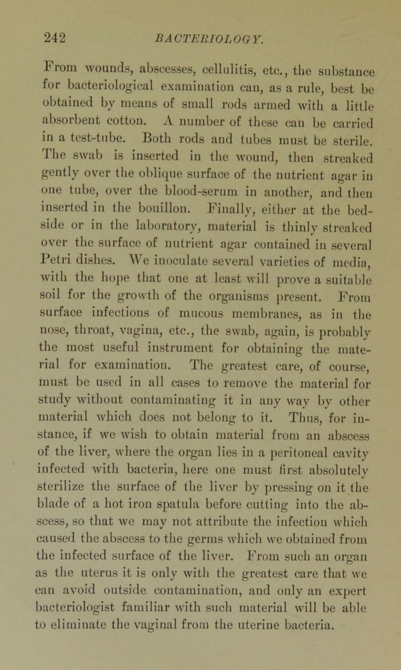 From wounds, abscesses, cellulitis, etc., the substance for bacteriological examination can, as a rule, best be obtained by means of small rods armed with a little absorbent cotton. A number of these can be carried in a test-tube. Both rods and tubes must be sterile. The swab is inserted in the wound, then streaked gently over the oblique surface of the nutrient agar in one tube, over the blood-serum in another, and then inserted in the bouillon. Finally, either at the bed- side or in the laboratory, material is thinly streaked over the surface of nutrient agar contained in several Petri dishes. We inoculate several varieties of media, with the hope that one at least will prove a suitable soil for the growth of the organisms present. From surface infections of mucous membranes, as in the nose, throat, vagina, etc., the swab, again, is probably the most useful instrument for obtaining the mate- rial for examination. The greatest care, of course, must be used in all cases to remove the material for study without contaminating it in any way by other material which does not belong to it. Thus, for in- stance, if we wish to obtain material from an abscess of the liver, where the organ lies in a peritoneal cavity infected with bacteria, here one must first absolutely sterili/e the surface of the liver by pressing on it the blade of a hot iron spatula before cutting into the ab- scess, so that we may not attribute the infection which caused the abscess to the germs which we obtained from the infected surface of the liver. From such an organ as the uterus it is only with the greatest care that we can avoid outside contamination, and only an expert bacteriologist familiar with such material will be able to eliminate the vaginal from the uterine bacteria.